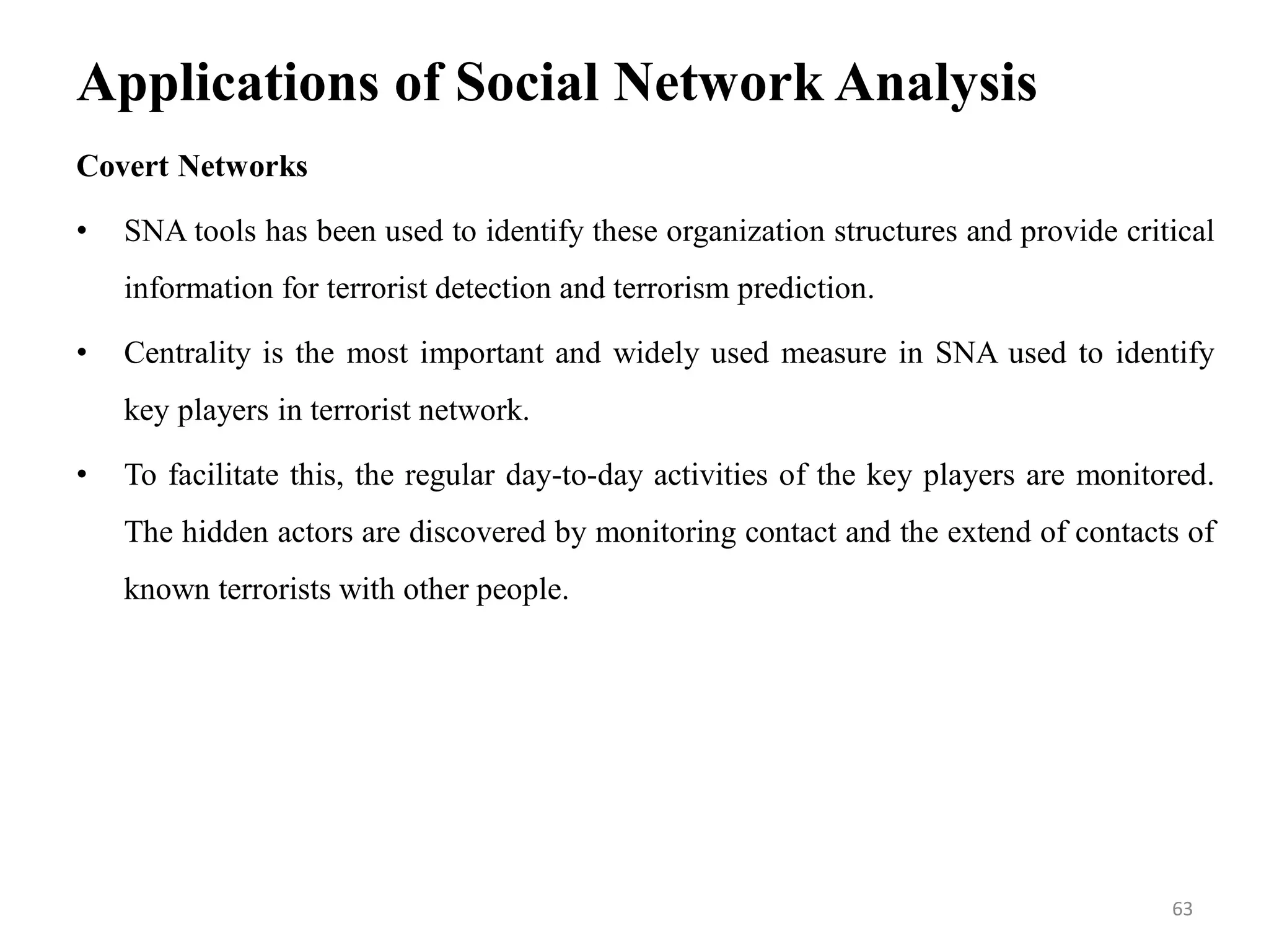Applications of Social Network Analysis
Covert Networks
• SNA tools has been used to identify these organization structures and provide critical
information for terrorist detection and terrorism prediction.
• Centrality is the most important and widely used measure in SNA used to identify
key players in terrorist network.
• To facilitate this, the regular day-to-day activities of the key players are monitored.
The hidden actors are discovered by monitoring contact and the extend of contacts of
known terrorists with other people.
63
 