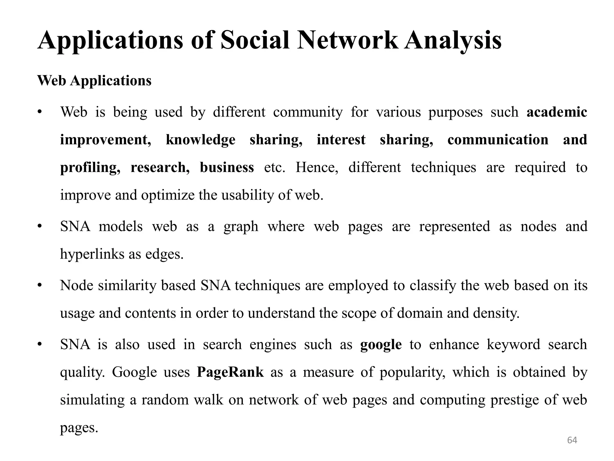 Applications of Social Network Analysis
Web Applications
• Web is being used by different community for various purposes such academic
improvement, knowledge sharing, interest sharing, communication and
profiling, research, business etc. Hence, different techniques are required to
improve and optimize the usability of web.
• SNA models web as a graph where web pages are represented as nodes and
hyperlinks as edges.
• Node similarity based SNA techniques are employed to classify the web based on its
usage and contents in order to understand the scope of domain and density.
• SNA is also used in search engines such as google to enhance keyword search
quality. Google uses PageRank as a measure of popularity, which is obtained by
simulating a random walk on network of web pages and computing prestige of web
pages.
64
 