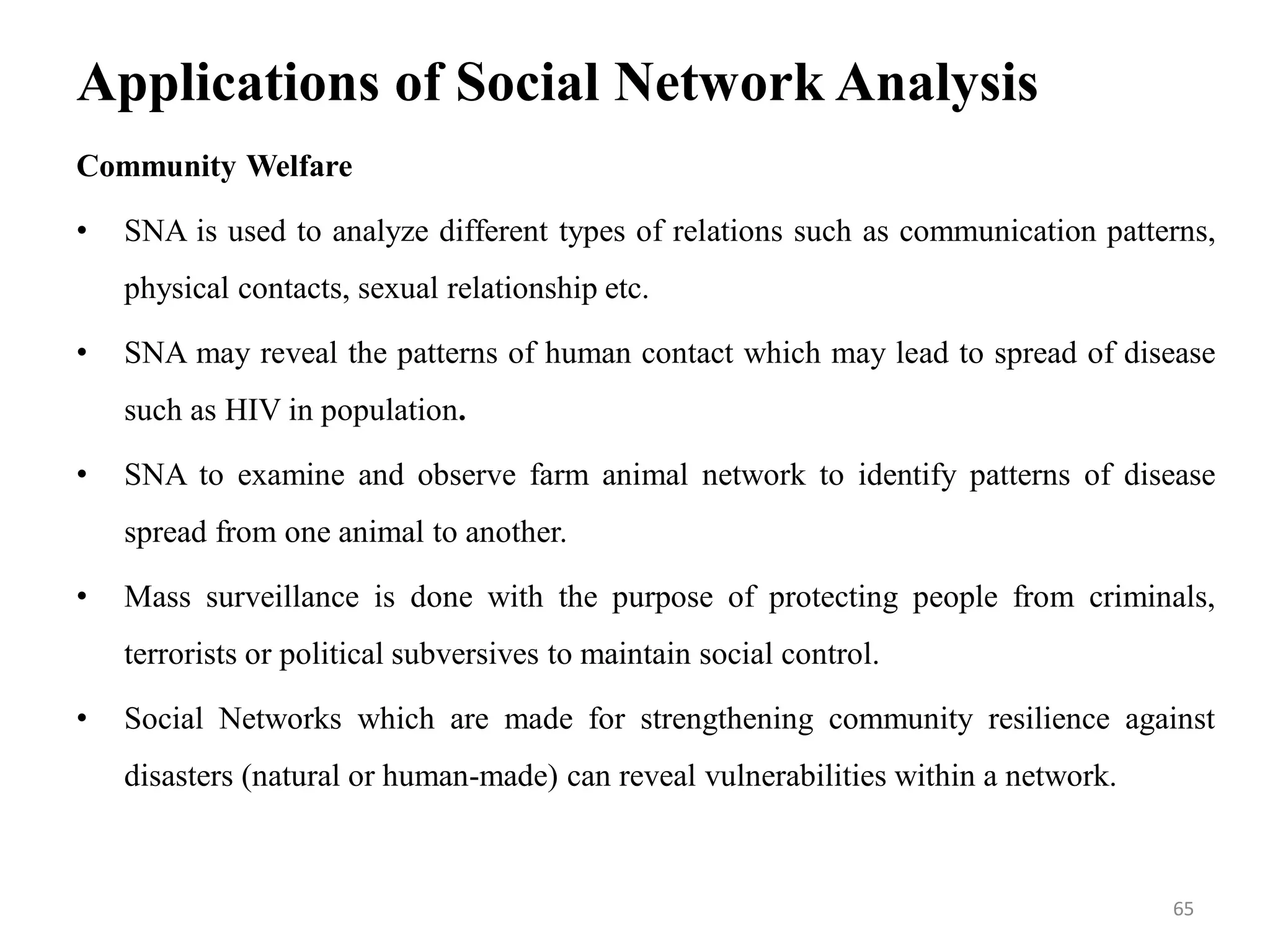 Applications of Social Network Analysis
Community Welfare
• SNA is used to analyze different types of relations such as communication patterns,
physical contacts, sexual relationship etc.
• SNA may reveal the patterns of human contact which may lead to spread of disease
such as HIV in population.
• SNA to examine and observe farm animal network to identify patterns of disease
spread from one animal to another.
• Mass surveillance is done with the purpose of protecting people from criminals,
terrorists or political subversives to maintain social control.
• Social Networks which are made for strengthening community resilience against
disasters (natural or human-made) can reveal vulnerabilities within a network.
65
 