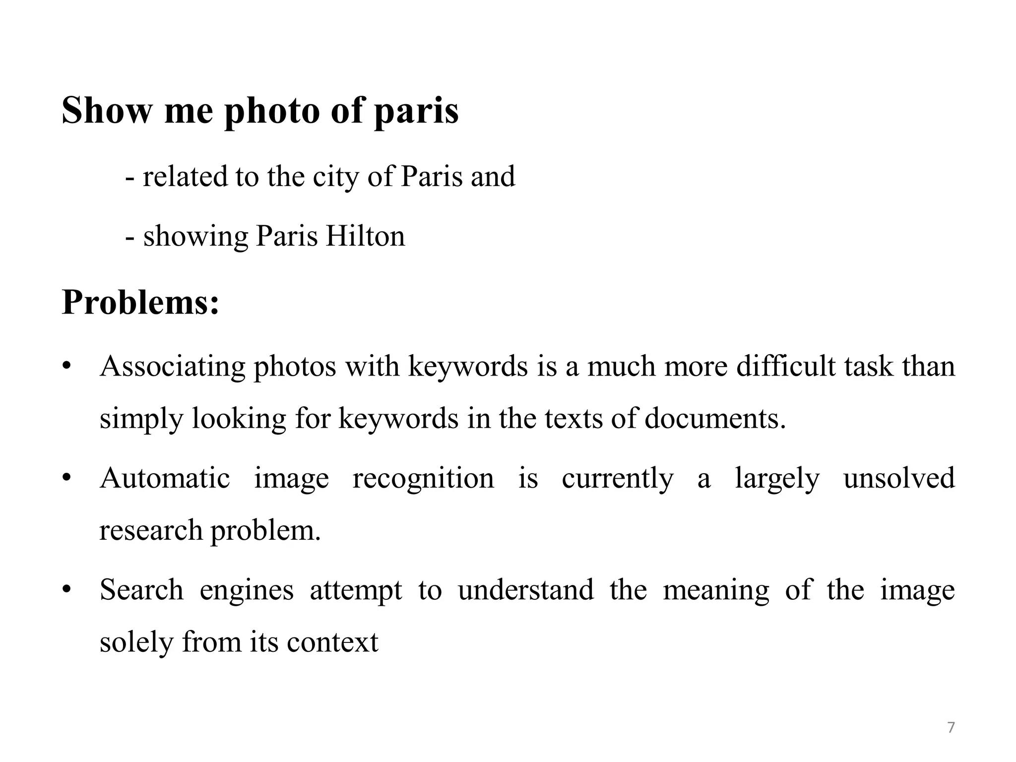 Show me photo of paris
- related to the city of Paris and
- showing Paris Hilton
Problems:
• Associating photos with keywords is a much more difficult task than
simply looking for keywords in the texts of documents.
• Automatic image recognition is currently a largely unsolved
research problem.
• Search engines attempt to understand the meaning of the image
solely from its context
7
 