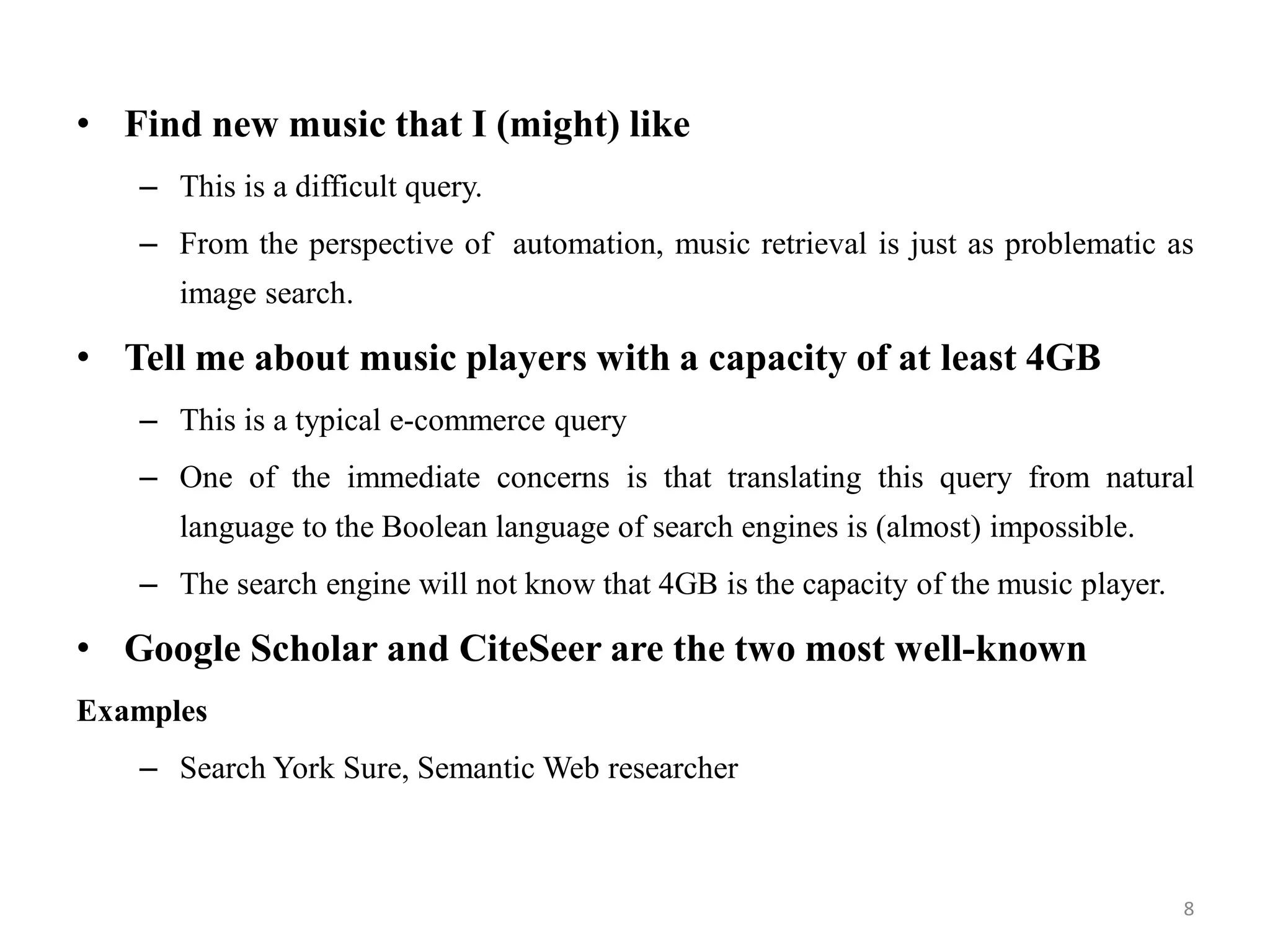 • Find new music that I (might) like
– This is a difficult query.
– From the perspective of automation, music retrieval is just as problematic as
image search.
• Tell me about music players with a capacity of at least 4GB
– This is a typical e-commerce query
– One of the immediate concerns is that translating this query from natural
language to the Boolean language of search engines is (almost) impossible.
– The search engine will not know that 4GB is the capacity of the music player.
• Google Scholar and CiteSeer are the two most well-known
Examples
– Search York Sure, Semantic Web researcher
8
 
