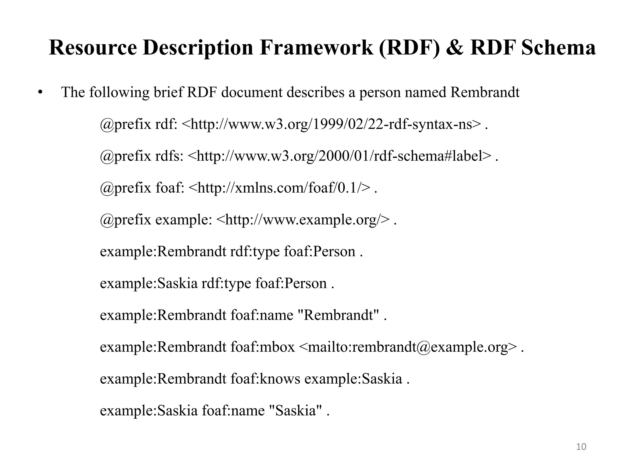 Resource Description Framework (RDF) & RDF Schema
• The following brief RDF document describes a person named Rembrandt
@prefix rdf: <http://www.w3.org/1999/02/22-rdf-syntax-ns> .
@prefix rdfs: <http://www.w3.org/2000/01/rdf-schema#label> .
@prefix foaf: <http://xmlns.com/foaf/0.1/> .
@prefix example: <http://www.example.org/> .
example:Rembrandt rdf:type foaf:Person .
example:Saskia rdf:type foaf:Person .
example:Rembrandt foaf:name "Rembrandt" .
example:Rembrandt foaf:mbox <mailto:rembrandt@example.org> .
example:Rembrandt foaf:knows example:Saskia .
example:Saskia foaf:name "Saskia" .
10
 