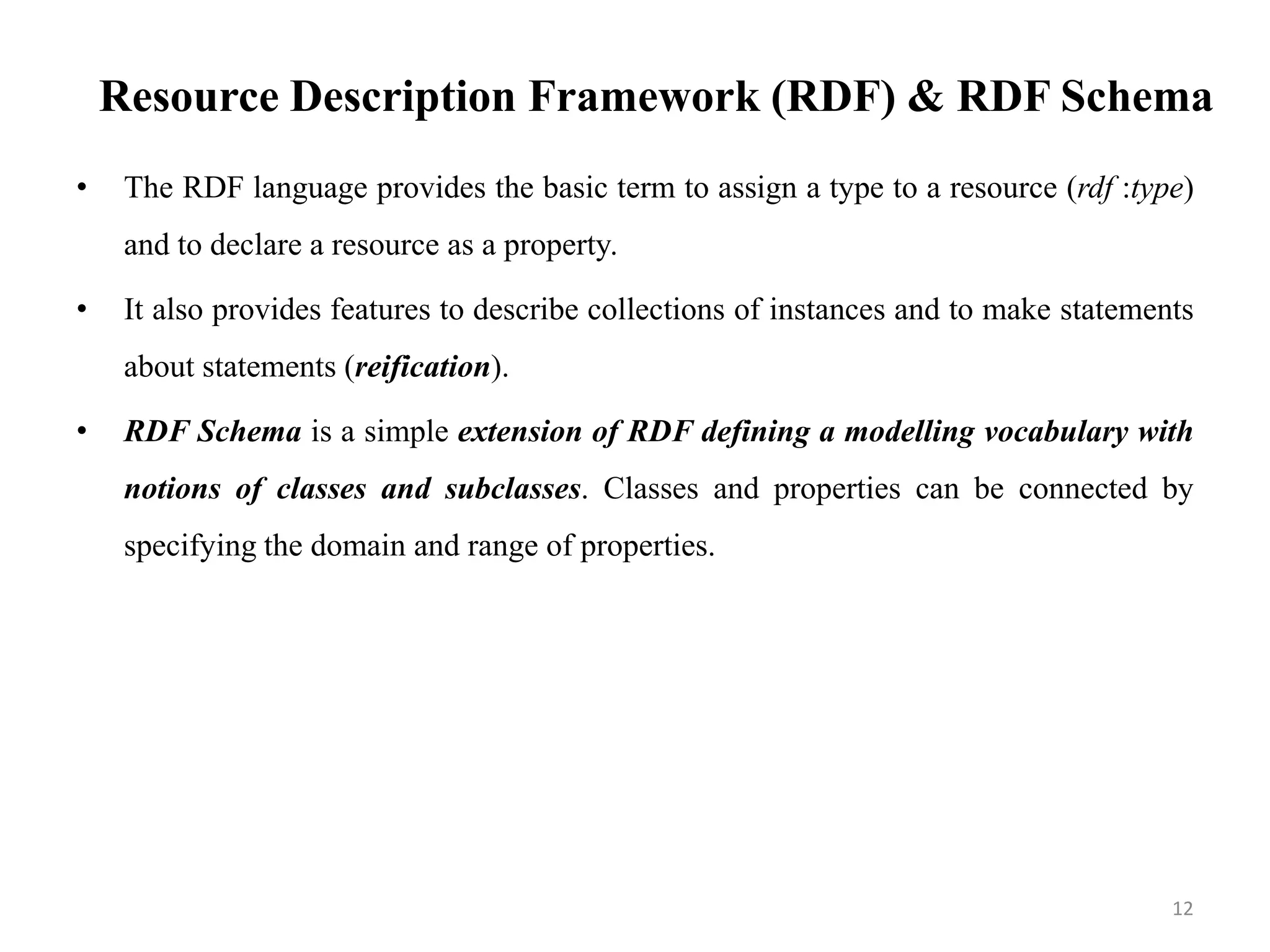 Resource Description Framework (RDF) & RDF Schema
• The RDF language provides the basic term to assign a type to a resource (rdf :type)
and to declare a resource as a property.
• It also provides features to describe collections of instances and to make statements
about statements (reification).
• RDF Schema is a simple extension of RDF defining a modelling vocabulary with
notions of classes and subclasses. Classes and properties can be connected by
specifying the domain and range of properties.
12
 