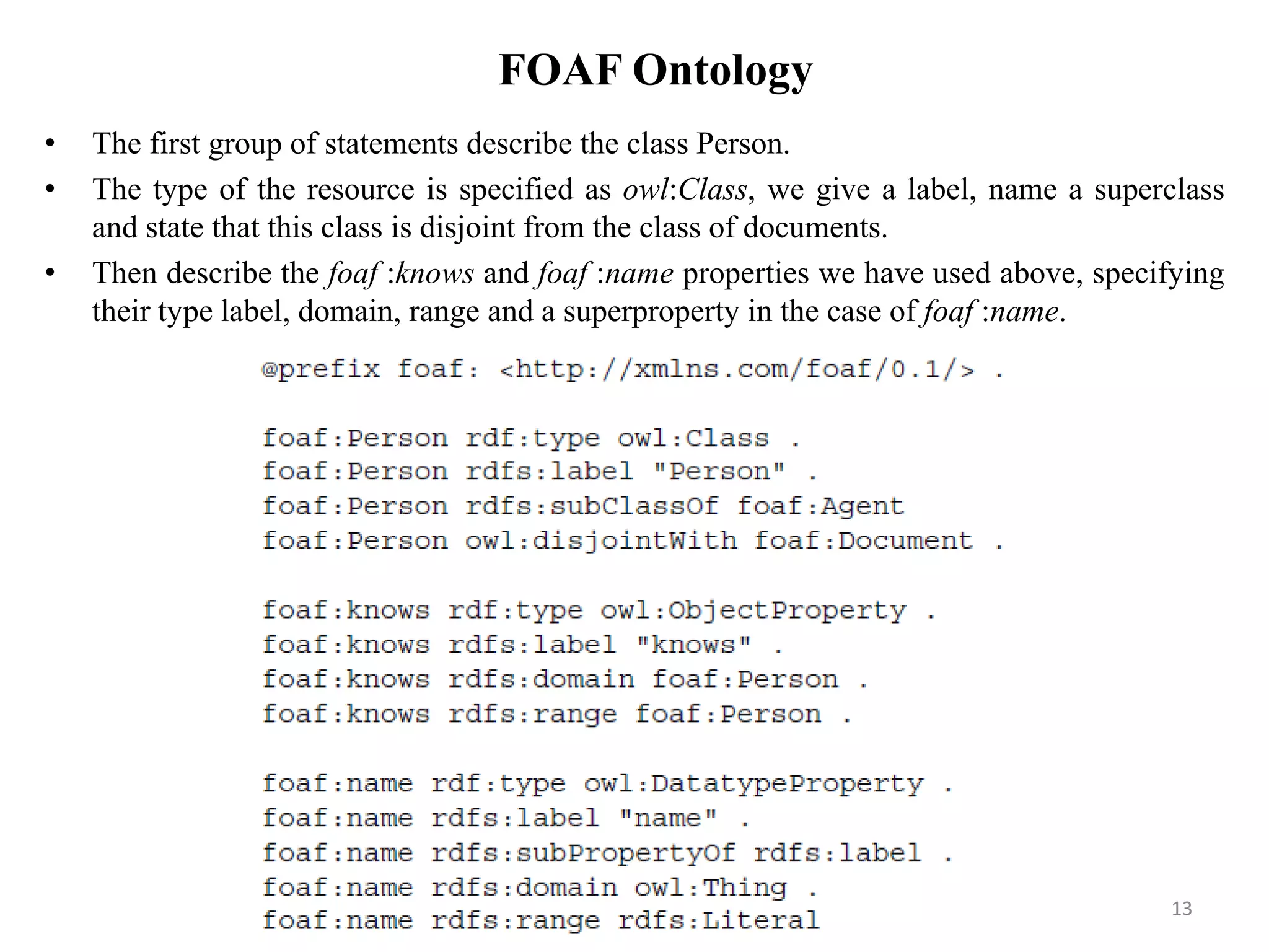 FOAF Ontology
• The first group of statements describe the class Person.
• The type of the resource is specified as owl:Class, we give a label, name a superclass
and state that this class is disjoint from the class of documents.
• Then describe the foaf :knows and foaf :name properties we have used above, specifying
their type label, domain, range and a superproperty in the case of foaf :name.
13
 
