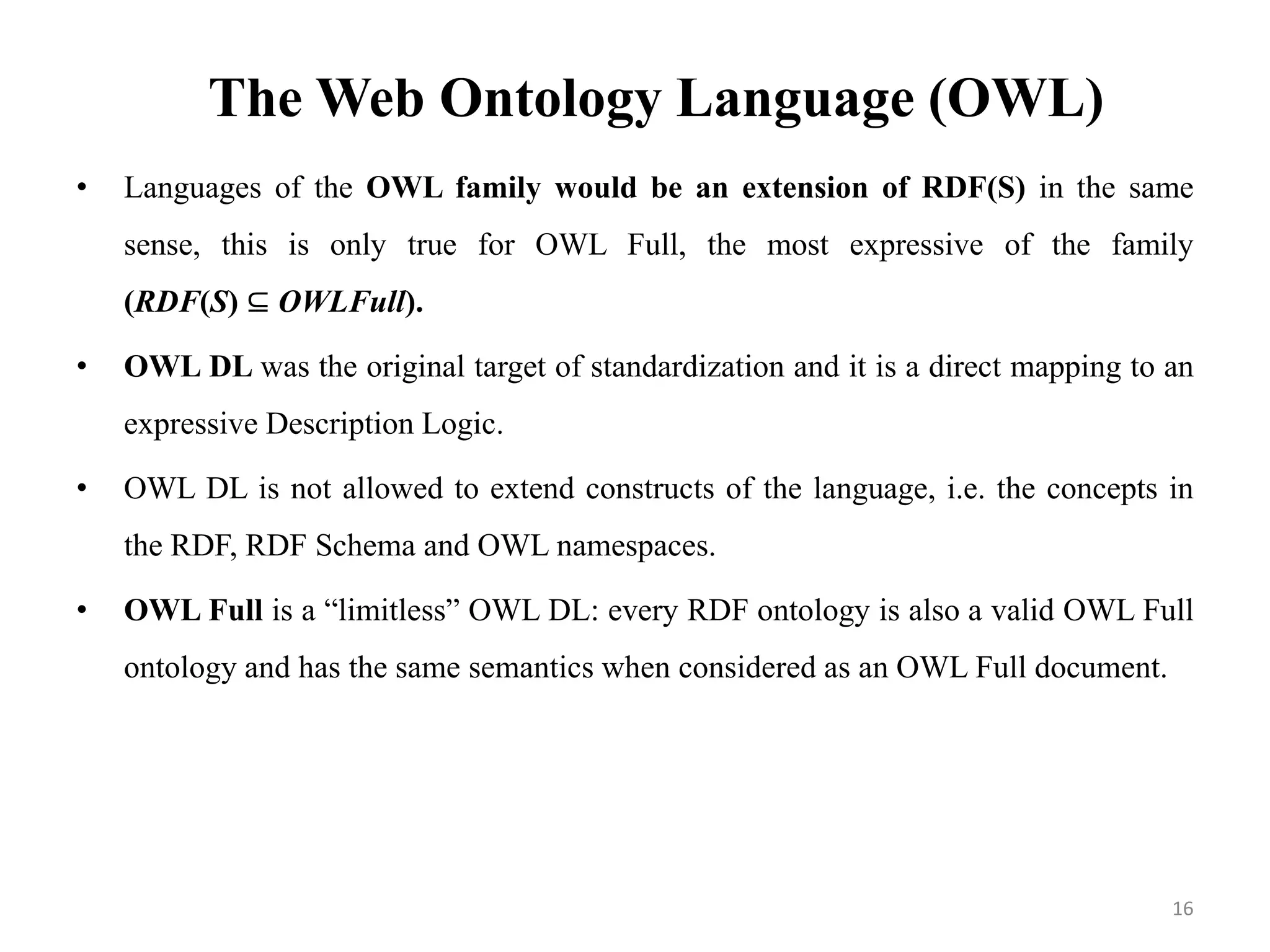 The Web Ontology Language (OWL)
• Languages of the OWL family would be an extension of RDF(S) in the same
sense, this is only true for OWL Full, the most expressive of the family
(RDF(S) ⊆ OWLFull).
• OWL DL was the original target of standardization and it is a direct mapping to an
expressive Description Logic.
• OWL DL is not allowed to extend constructs of the language, i.e. the concepts in
the RDF, RDF Schema and OWL namespaces.
• OWL Full is a “limitless” OWL DL: every RDF ontology is also a valid OWL Full
ontology and has the same semantics when considered as an OWL Full document.
16
 