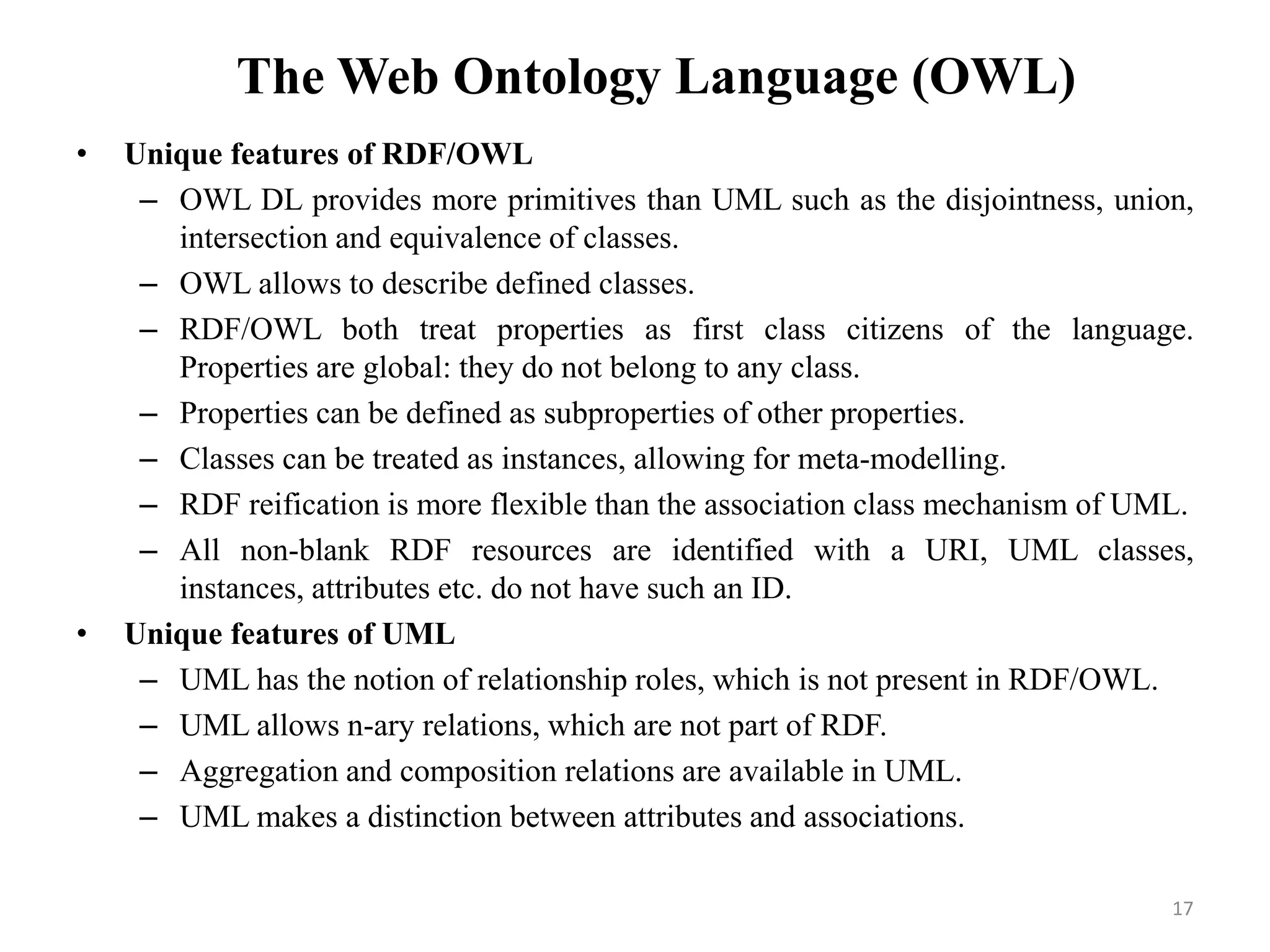 The Web Ontology Language (OWL)
• Unique features of RDF/OWL
– OWL DL provides more primitives than UML such as the disjointness, union,
intersection and equivalence of classes.
– OWL allows to describe defined classes.
– RDF/OWL both treat properties as first class citizens of the language.
Properties are global: they do not belong to any class.
– Properties can be defined as subproperties of other properties.
– Classes can be treated as instances, allowing for meta-modelling.
– RDF reification is more flexible than the association class mechanism of UML.
– All non-blank RDF resources are identified with a URI, UML classes,
instances, attributes etc. do not have such an ID.
• Unique features of UML
– UML has the notion of relationship roles, which is not present in RDF/OWL.
– UML allows n-ary relations, which are not part of RDF.
– Aggregation and composition relations are available in UML.
– UML makes a distinction between attributes and associations.
17
 