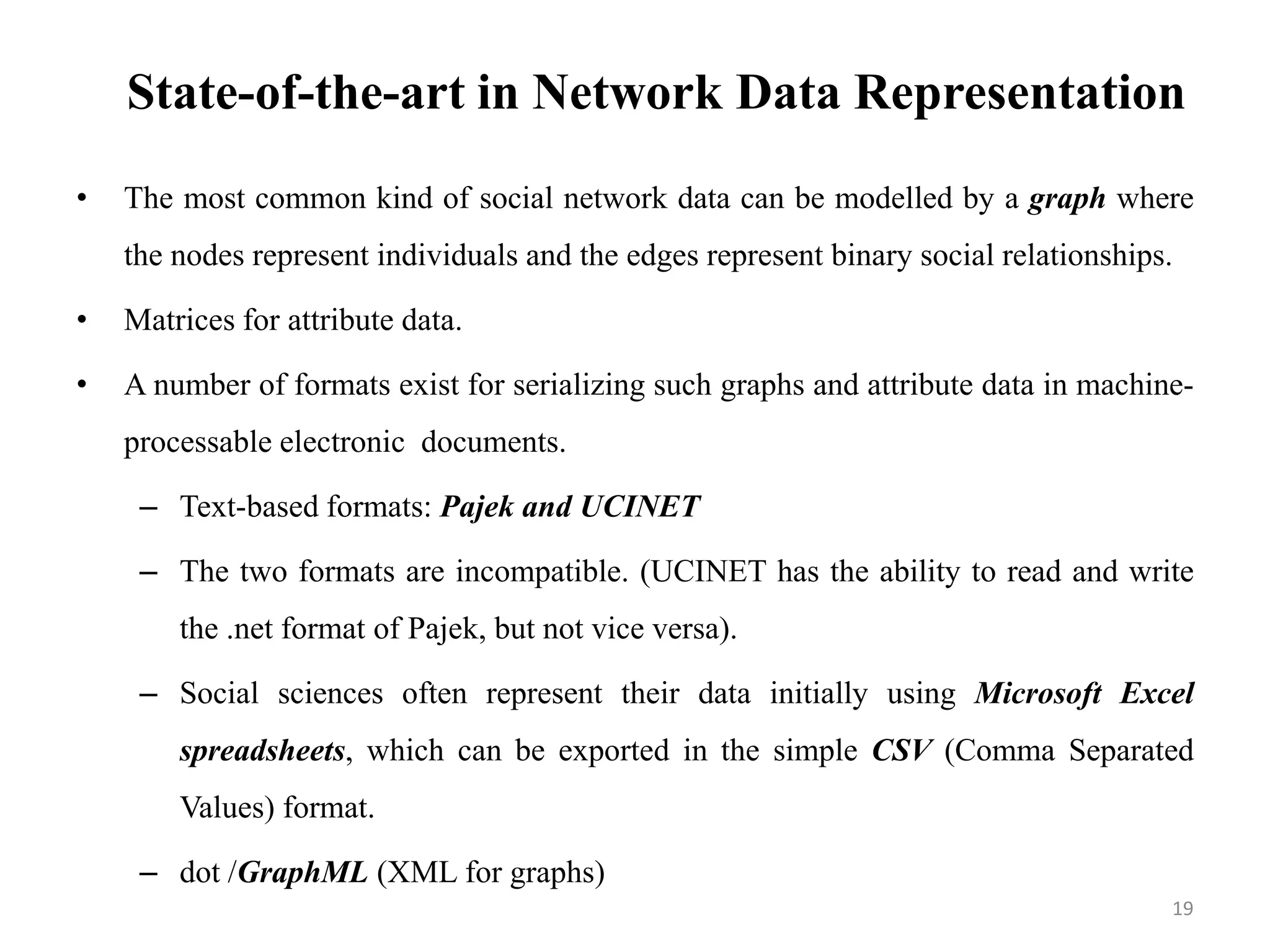 State-of-the-art in Network Data Representation
• The most common kind of social network data can be modelled by a graph where
the nodes represent individuals and the edges represent binary social relationships.
• Matrices for attribute data.
• A number of formats exist for serializing such graphs and attribute data in machine-
processable electronic documents.
– Text-based formats: Pajek and UCINET
– The two formats are incompatible. (UCINET has the ability to read and write
the .net format of Pajek, but not vice versa).
– Social sciences often represent their data initially using Microsoft Excel
spreadsheets, which can be exported in the simple CSV (Comma Separated
Values) format.
– dot /GraphML (XML for graphs)
19
 