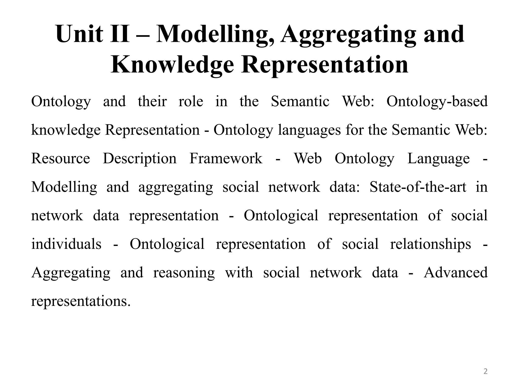 Unit II – Modelling, Aggregating and
Knowledge Representation
Ontology and their role in the Semantic Web: Ontology-based
knowledge Representation - Ontology languages for the Semantic Web:
Resource Description Framework - Web Ontology Language -
Modelling and aggregating social network data: State-of-the-art in
network data representation - Ontological representation of social
individuals - Ontological representation of social relationships -
Aggregating and reasoning with social network data - Advanced
representations.
2
 