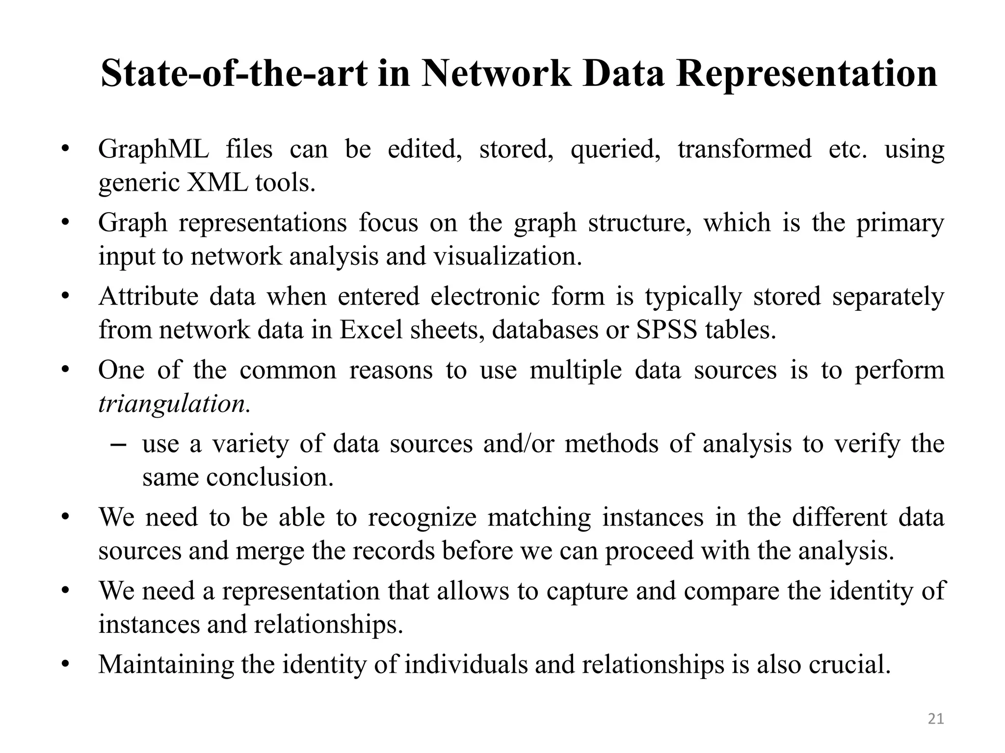 State-of-the-art in Network Data Representation
• GraphML files can be edited, stored, queried, transformed etc. using
generic XML tools.
• Graph representations focus on the graph structure, which is the primary
input to network analysis and visualization.
• Attribute data when entered electronic form is typically stored separately
from network data in Excel sheets, databases or SPSS tables.
• One of the common reasons to use multiple data sources is to perform
triangulation.
– use a variety of data sources and/or methods of analysis to verify the
same conclusion.
• We need to be able to recognize matching instances in the different data
sources and merge the records before we can proceed with the analysis.
• We need a representation that allows to capture and compare the identity of
instances and relationships.
• Maintaining the identity of individuals and relationships is also crucial.
21
 