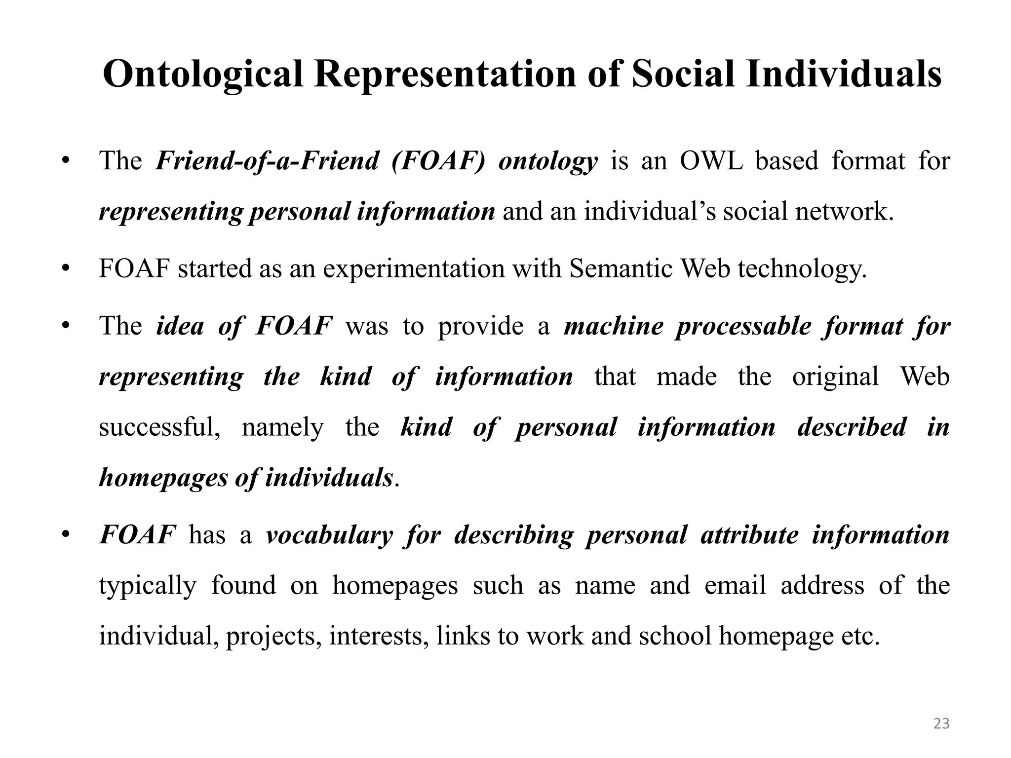 Ontological Representation of Social Individuals
• The Friend-of-a-Friend (FOAF) ontology is an OWL based format for
representing personal information and an individual’s social network.
• FOAF started as an experimentation with Semantic Web technology.
• The idea of FOAF was to provide a machine processable format for
representing the kind of information that made the original Web
successful, namely the kind of personal information described in
homepages of individuals.
• FOAF has a vocabulary for describing personal attribute information
typically found on homepages such as name and email address of the
individual, projects, interests, links to work and school homepage etc.
23
 