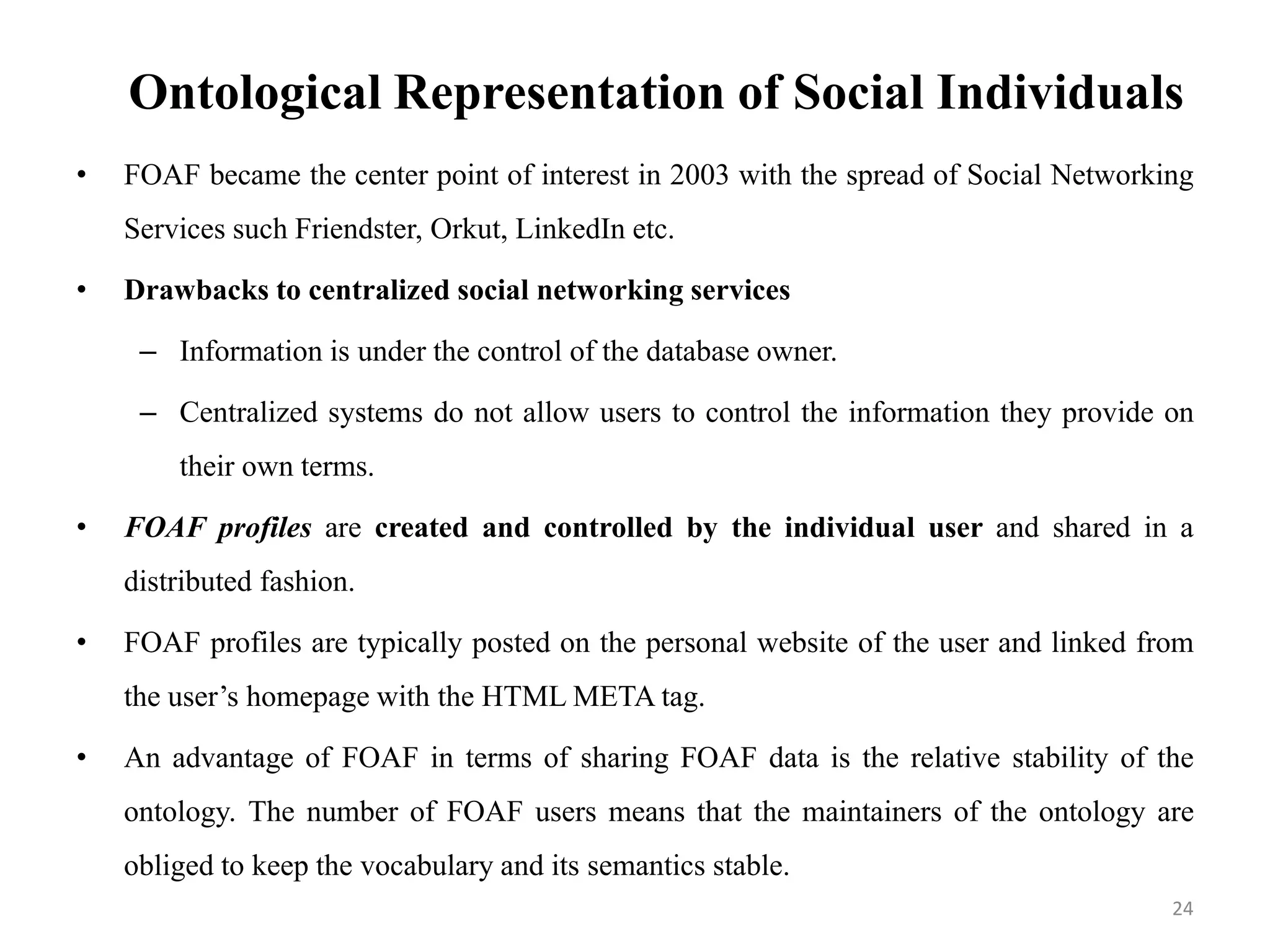Ontological Representation of Social Individuals
• FOAF became the center point of interest in 2003 with the spread of Social Networking
Services such Friendster, Orkut, LinkedIn etc.
• Drawbacks to centralized social networking services
– Information is under the control of the database owner.
– Centralized systems do not allow users to control the information they provide on
their own terms.
• FOAF profiles are created and controlled by the individual user and shared in a
distributed fashion.
• FOAF profiles are typically posted on the personal website of the user and linked from
the user’s homepage with the HTML META tag.
• An advantage of FOAF in terms of sharing FOAF data is the relative stability of the
ontology. The number of FOAF users means that the maintainers of the ontology are
obliged to keep the vocabulary and its semantics stable.
24
 
