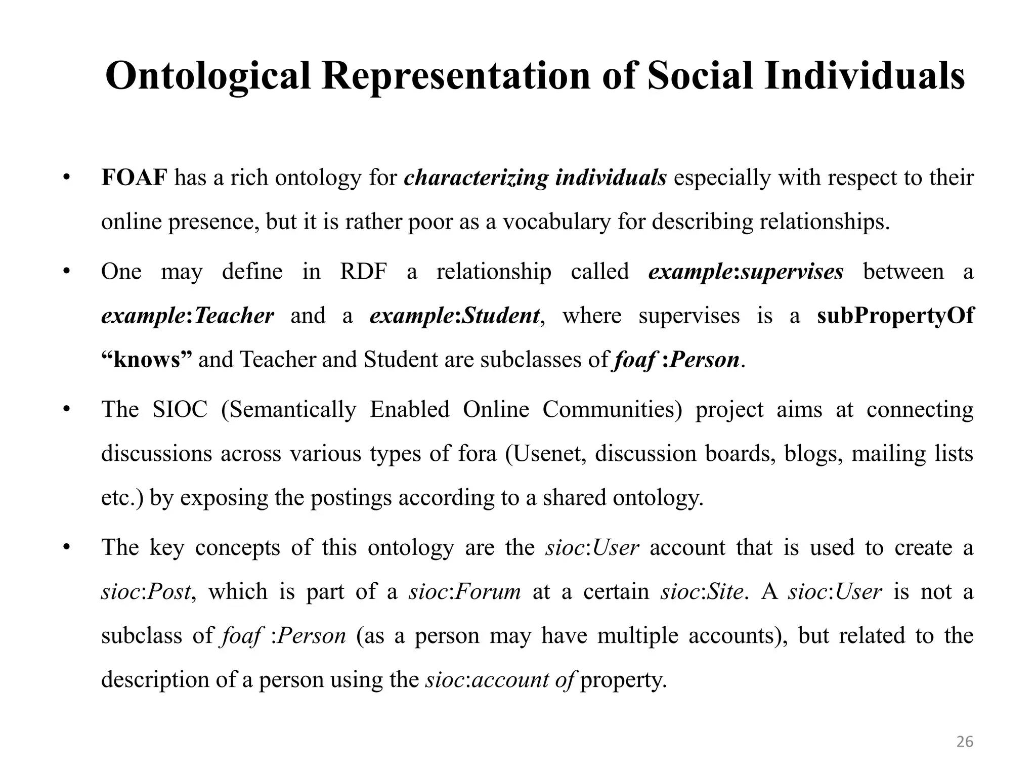 Ontological Representation of Social Individuals
• FOAF has a rich ontology for characterizing individuals especially with respect to their
online presence, but it is rather poor as a vocabulary for describing relationships.
• One may define in RDF a relationship called example:supervises between a
example:Teacher and a example:Student, where supervises is a subPropertyOf
“knows” and Teacher and Student are subclasses of foaf :Person.
• The SIOC (Semantically Enabled Online Communities) project aims at connecting
discussions across various types of fora (Usenet, discussion boards, blogs, mailing lists
etc.) by exposing the postings according to a shared ontology.
• The key concepts of this ontology are the sioc:User account that is used to create a
sioc:Post, which is part of a sioc:Forum at a certain sioc:Site. A sioc:User is not a
subclass of foaf :Person (as a person may have multiple accounts), but related to the
description of a person using the sioc:account of property.
26
 