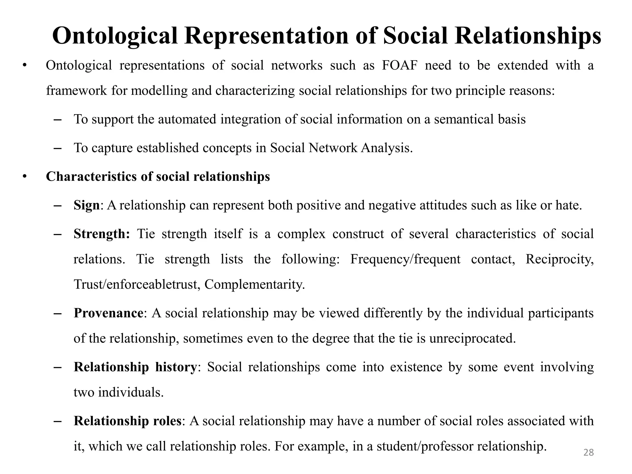 Ontological Representation of Social Relationships
• Ontological representations of social networks such as FOAF need to be extended with a
framework for modelling and characterizing social relationships for two principle reasons:
– To support the automated integration of social information on a semantical basis
– To capture established concepts in Social Network Analysis.
• Characteristics of social relationships
– Sign: A relationship can represent both positive and negative attitudes such as like or hate.
– Strength: Tie strength itself is a complex construct of several characteristics of social
relations. Tie strength lists the following: Frequency/frequent contact, Reciprocity,
Trust/enforceabletrust, Complementarity.
– Provenance: A social relationship may be viewed differently by the individual participants
of the relationship, sometimes even to the degree that the tie is unreciprocated.
– Relationship history: Social relationships come into existence by some event involving
two individuals.
– Relationship roles: A social relationship may have a number of social roles associated with
it, which we call relationship roles. For example, in a student/professor relationship. 28
 
