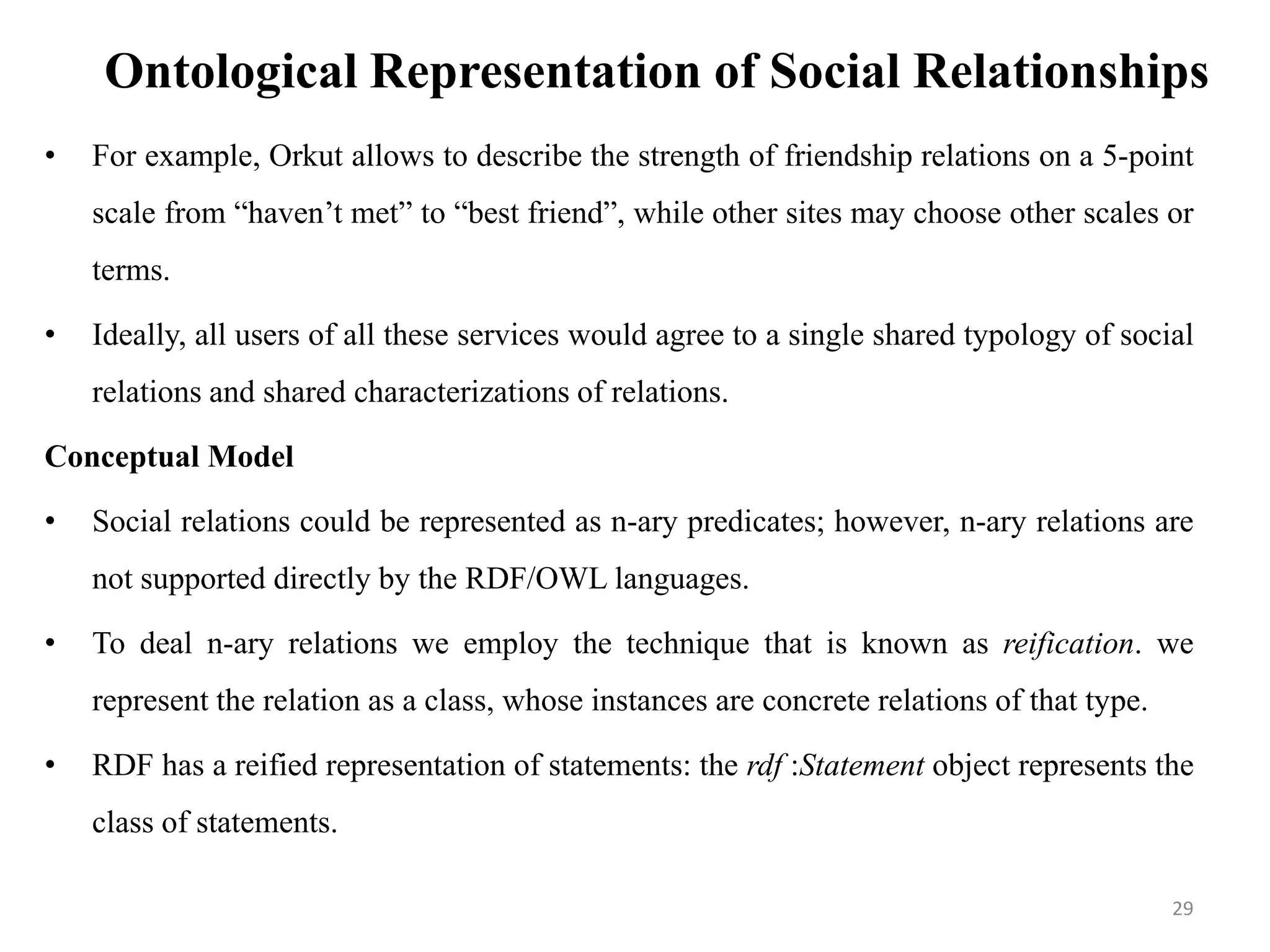Ontological Representation of Social Relationships
• For example, Orkut allows to describe the strength of friendship relations on a 5-point
scale from “haven’t met” to “best friend”, while other sites may choose other scales or
terms.
• Ideally, all users of all these services would agree to a single shared typology of social
relations and shared characterizations of relations.
Conceptual Model
• Social relations could be represented as n-ary predicates; however, n-ary relations are
not supported directly by the RDF/OWL languages.
• To deal n-ary relations we employ the technique that is known as reification. we
represent the relation as a class, whose instances are concrete relations of that type.
• RDF has a reified representation of statements: the rdf :Statement object represents the
class of statements.
29
 