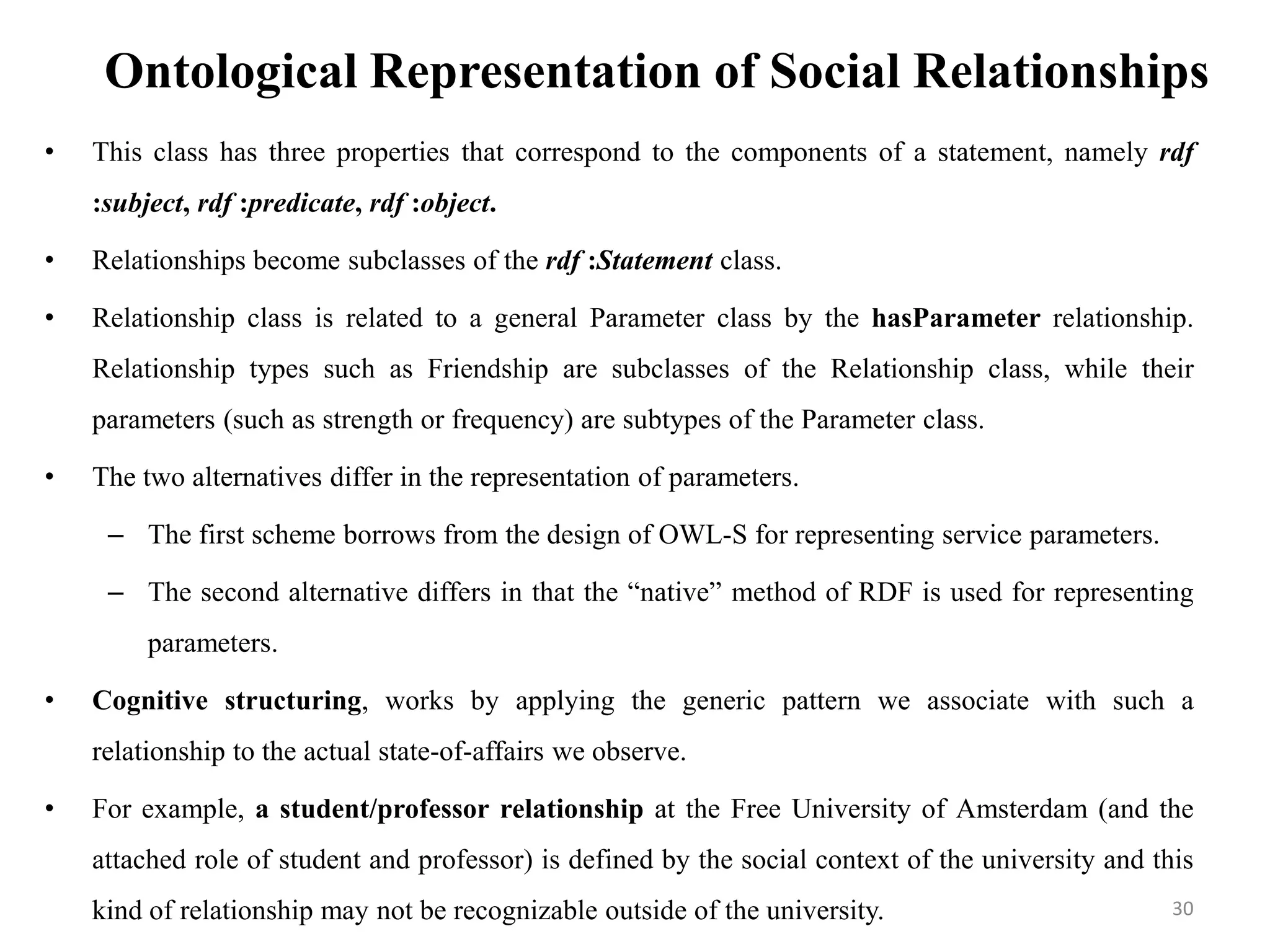 Ontological Representation of Social Relationships
• This class has three properties that correspond to the components of a statement, namely rdf
:subject, rdf :predicate, rdf :object.
• Relationships become subclasses of the rdf :Statement class.
• Relationship class is related to a general Parameter class by the hasParameter relationship.
Relationship types such as Friendship are subclasses of the Relationship class, while their
parameters (such as strength or frequency) are subtypes of the Parameter class.
• The two alternatives differ in the representation of parameters.
– The first scheme borrows from the design of OWL-S for representing service parameters.
– The second alternative differs in that the “native” method of RDF is used for representing
parameters.
• Cognitive structuring, works by applying the generic pattern we associate with such a
relationship to the actual state-of-affairs we observe.
• For example, a student/professor relationship at the Free University of Amsterdam (and the
attached role of student and professor) is defined by the social context of the university and this
kind of relationship may not be recognizable outside of the university. 30
 