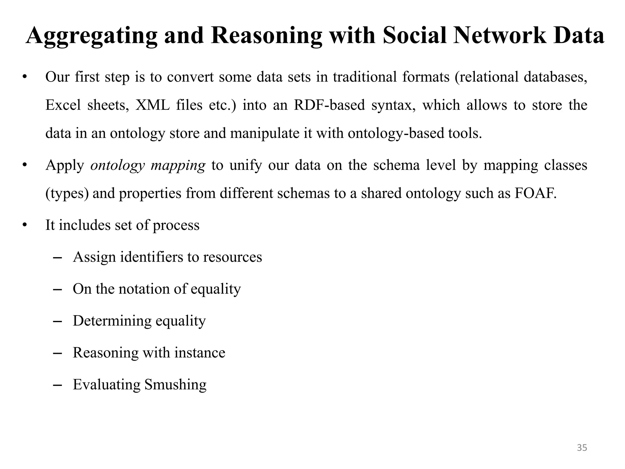 Aggregating and Reasoning with Social Network Data
• Our first step is to convert some data sets in traditional formats (relational databases,
Excel sheets, XML files etc.) into an RDF-based syntax, which allows to store the
data in an ontology store and manipulate it with ontology-based tools.
• Apply ontology mapping to unify our data on the schema level by mapping classes
(types) and properties from different schemas to a shared ontology such as FOAF.
• It includes set of process
– Assign identifiers to resources
– On the notation of equality
– Determining equality
– Reasoning with instance
– Evaluating Smushing
35
 