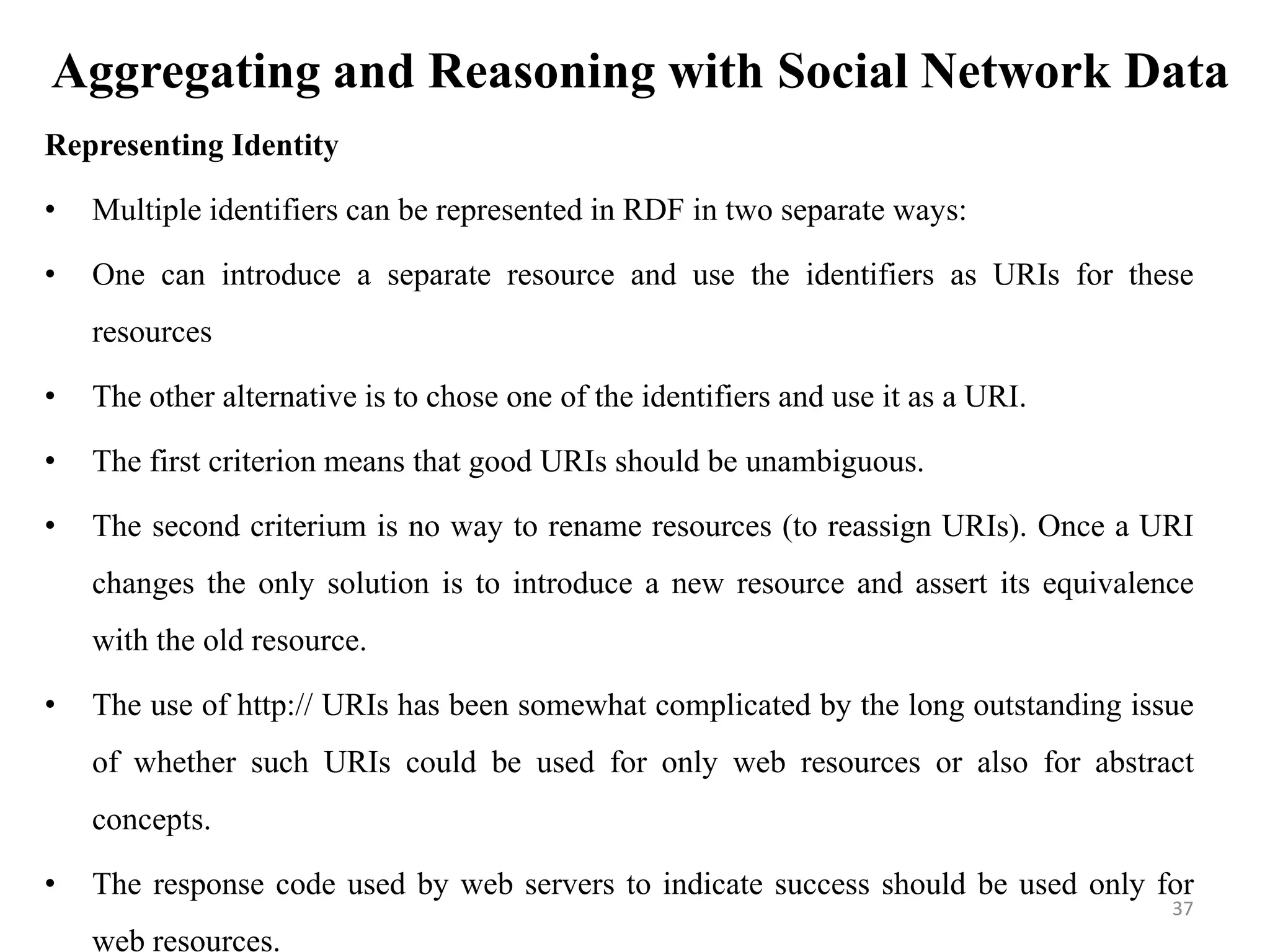 Aggregating and Reasoning with Social Network Data
Representing Identity
• Multiple identifiers can be represented in RDF in two separate ways:
• One can introduce a separate resource and use the identifiers as URIs for these
resources
• The other alternative is to chose one of the identifiers and use it as a URI.
• The first criterion means that good URIs should be unambiguous.
• The second criterium is no way to rename resources (to reassign URIs). Once a URI
changes the only solution is to introduce a new resource and assert its equivalence
with the old resource.
• The use of http:// URIs has been somewhat complicated by the long outstanding issue
of whether such URIs could be used for only web resources or also for abstract
concepts.
• The response code used by web servers to indicate success should be used only for
web resources.
37
 