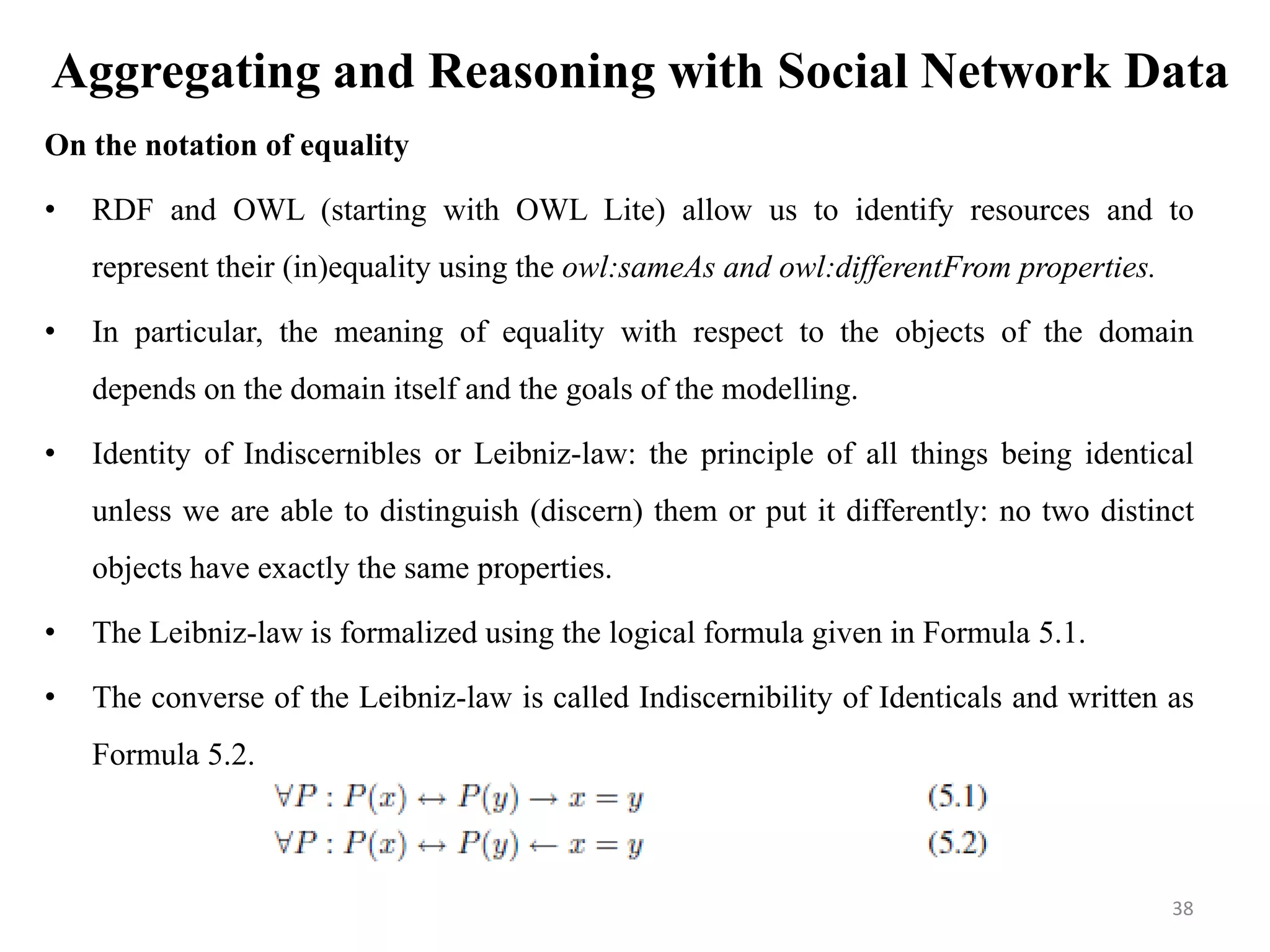 Aggregating and Reasoning with Social Network Data
On the notation of equality
• RDF and OWL (starting with OWL Lite) allow us to identify resources and to
represent their (in)equality using the owl:sameAs and owl:differentFrom properties.
• In particular, the meaning of equality with respect to the objects of the domain
depends on the domain itself and the goals of the modelling.
• Identity of Indiscernibles or Leibniz-law: the principle of all things being identical
unless we are able to distinguish (discern) them or put it differently: no two distinct
objects have exactly the same properties.
• The Leibniz-law is formalized using the logical formula given in Formula 5.1.
• The converse of the Leibniz-law is called Indiscernibility of Identicals and written as
Formula 5.2.
38
 
