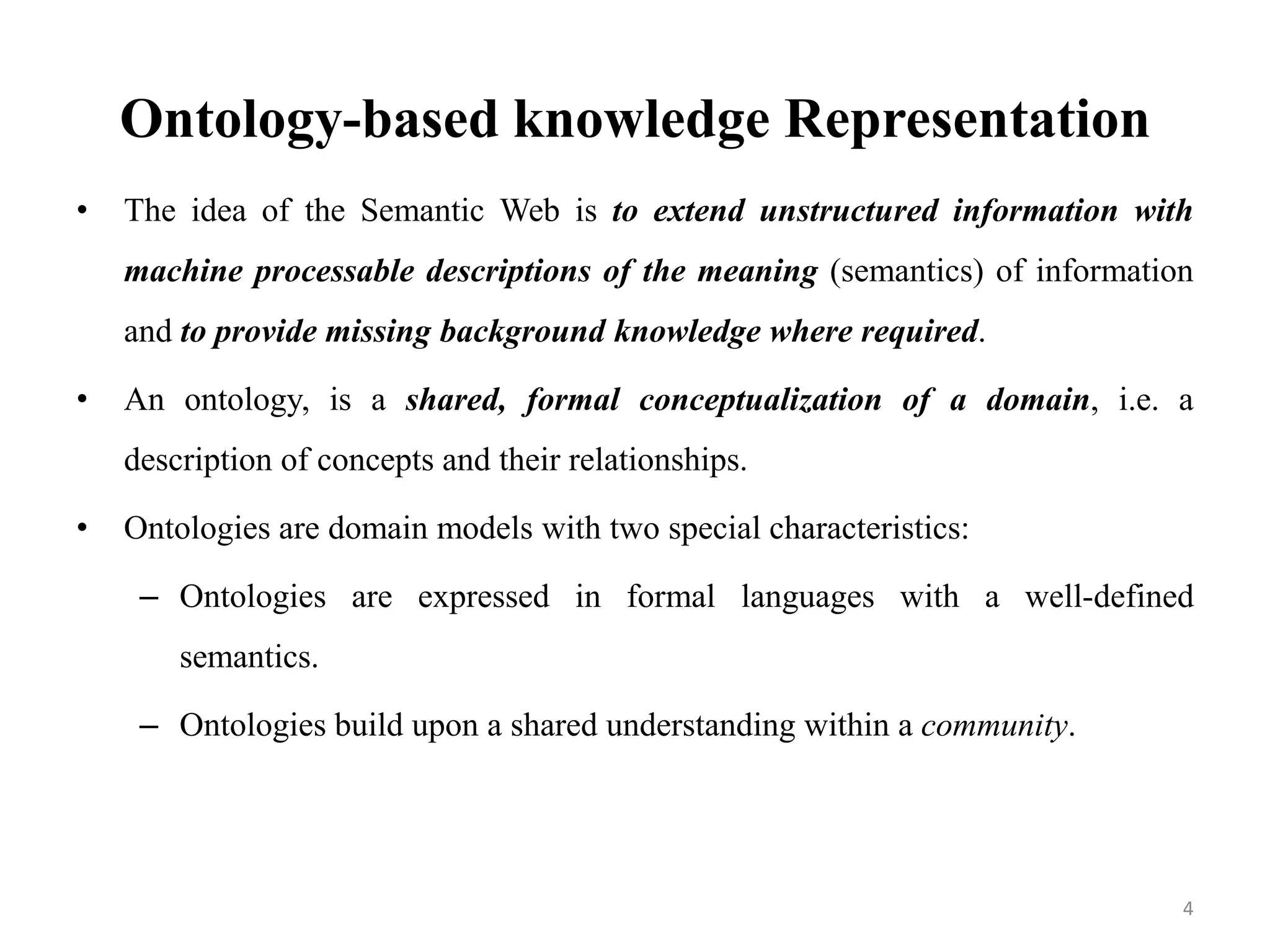 Ontology-based knowledge Representation
• The idea of the Semantic Web is to extend unstructured information with
machine processable descriptions of the meaning (semantics) of information
and to provide missing background knowledge where required.
• An ontology, is a shared, formal conceptualization of a domain, i.e. a
description of concepts and their relationships.
• Ontologies are domain models with two special characteristics:
– Ontologies are expressed in formal languages with a well-defined
semantics.
– Ontologies build upon a shared understanding within a community.
4
 