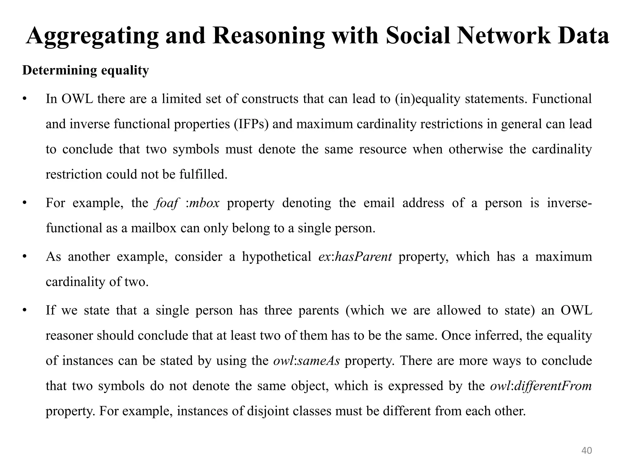 Aggregating and Reasoning with Social Network Data
Determining equality
• In OWL there are a limited set of constructs that can lead to (in)equality statements. Functional
and inverse functional properties (IFPs) and maximum cardinality restrictions in general can lead
to conclude that two symbols must denote the same resource when otherwise the cardinality
restriction could not be fulfilled.
• For example, the foaf :mbox property denoting the email address of a person is inverse-
functional as a mailbox can only belong to a single person.
• As another example, consider a hypothetical ex:hasParent property, which has a maximum
cardinality of two.
• If we state that a single person has three parents (which we are allowed to state) an OWL
reasoner should conclude that at least two of them has to be the same. Once inferred, the equality
of instances can be stated by using the owl:sameAs property. There are more ways to conclude
that two symbols do not denote the same object, which is expressed by the owl:differentFrom
property. For example, instances of disjoint classes must be different from each other.
40
 