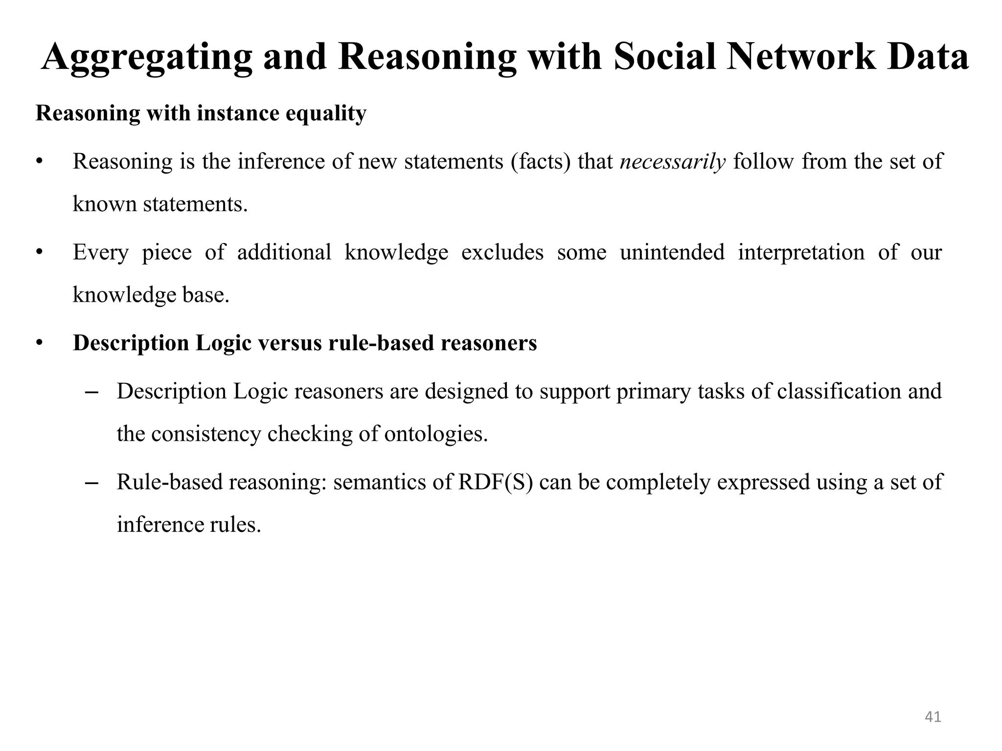 Aggregating and Reasoning with Social Network Data
Reasoning with instance equality
• Reasoning is the inference of new statements (facts) that necessarily follow from the set of
known statements.
• Every piece of additional knowledge excludes some unintended interpretation of our
knowledge base.
• Description Logic versus rule-based reasoners
– Description Logic reasoners are designed to support primary tasks of classification and
the consistency checking of ontologies.
– Rule-based reasoning: semantics of RDF(S) can be completely expressed using a set of
inference rules.
41
 