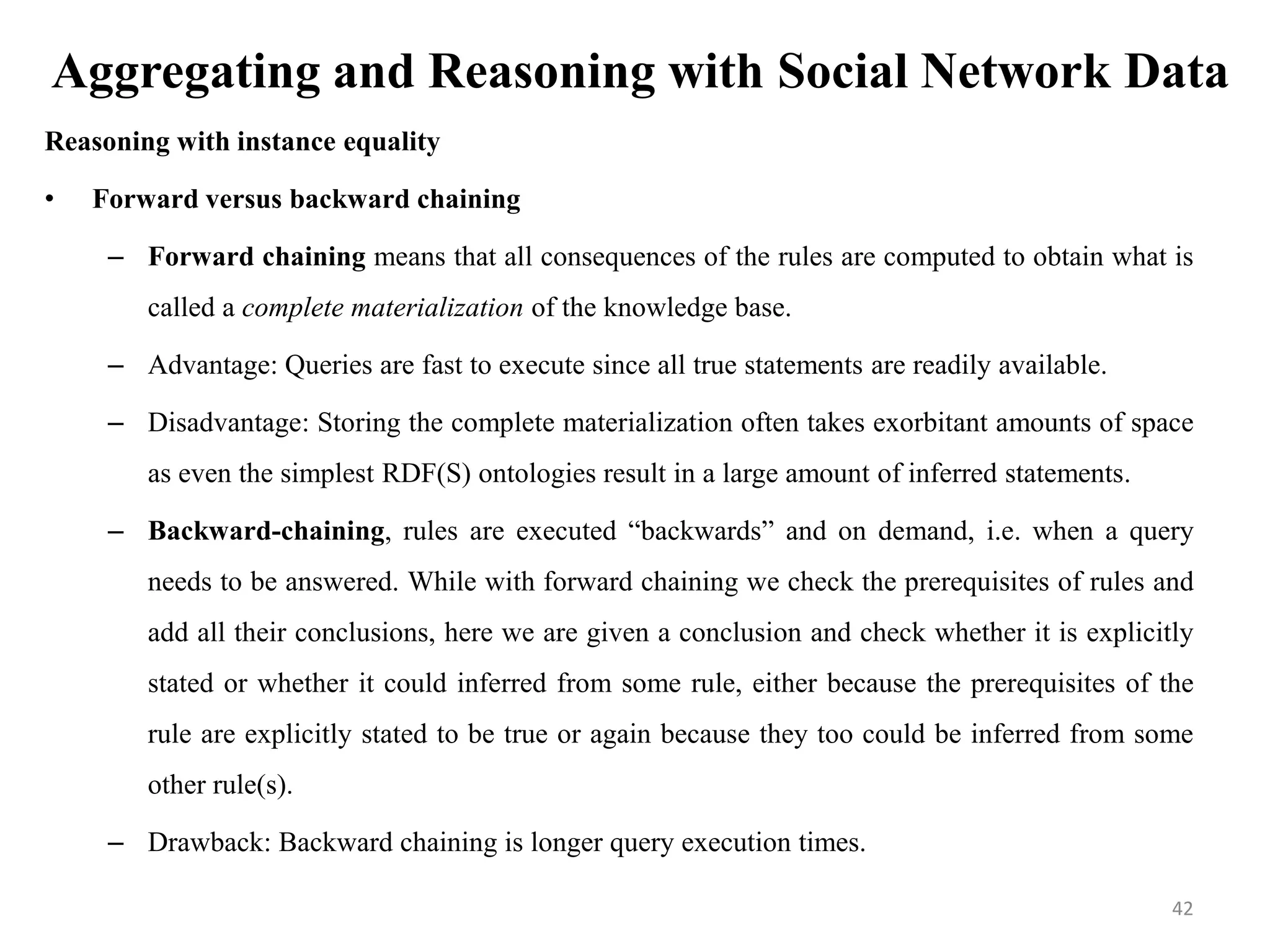 Aggregating and Reasoning with Social Network Data
Reasoning with instance equality
• Forward versus backward chaining
– Forward chaining means that all consequences of the rules are computed to obtain what is
called a complete materialization of the knowledge base.
– Advantage: Queries are fast to execute since all true statements are readily available.
– Disadvantage: Storing the complete materialization often takes exorbitant amounts of space
as even the simplest RDF(S) ontologies result in a large amount of inferred statements.
– Backward-chaining, rules are executed “backwards” and on demand, i.e. when a query
needs to be answered. While with forward chaining we check the prerequisites of rules and
add all their conclusions, here we are given a conclusion and check whether it is explicitly
stated or whether it could inferred from some rule, either because the prerequisites of the
rule are explicitly stated to be true or again because they too could be inferred from some
other rule(s).
– Drawback: Backward chaining is longer query execution times.
42
 