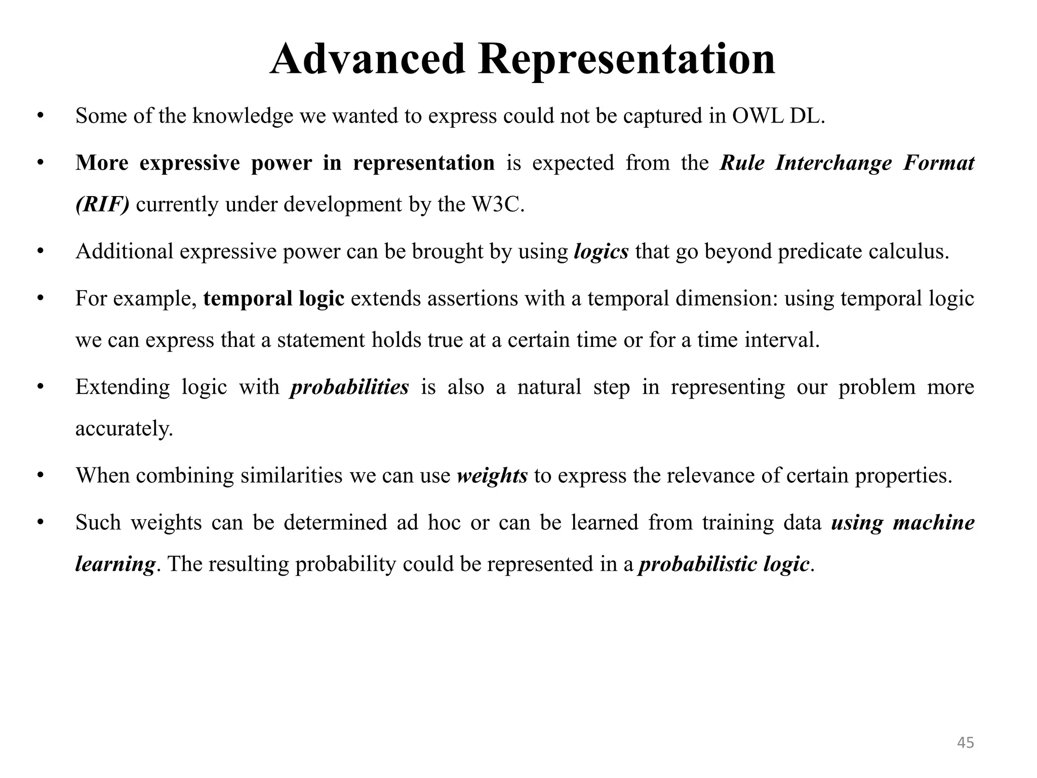 Advanced Representation
• Some of the knowledge we wanted to express could not be captured in OWL DL.
• More expressive power in representation is expected from the Rule Interchange Format
(RIF) currently under development by the W3C.
• Additional expressive power can be brought by using logics that go beyond predicate calculus.
• For example, temporal logic extends assertions with a temporal dimension: using temporal logic
we can express that a statement holds true at a certain time or for a time interval.
• Extending logic with probabilities is also a natural step in representing our problem more
accurately.
• When combining similarities we can use weights to express the relevance of certain properties.
• Such weights can be determined ad hoc or can be learned from training data using machine
learning. The resulting probability could be represented in a probabilistic logic.
45
 