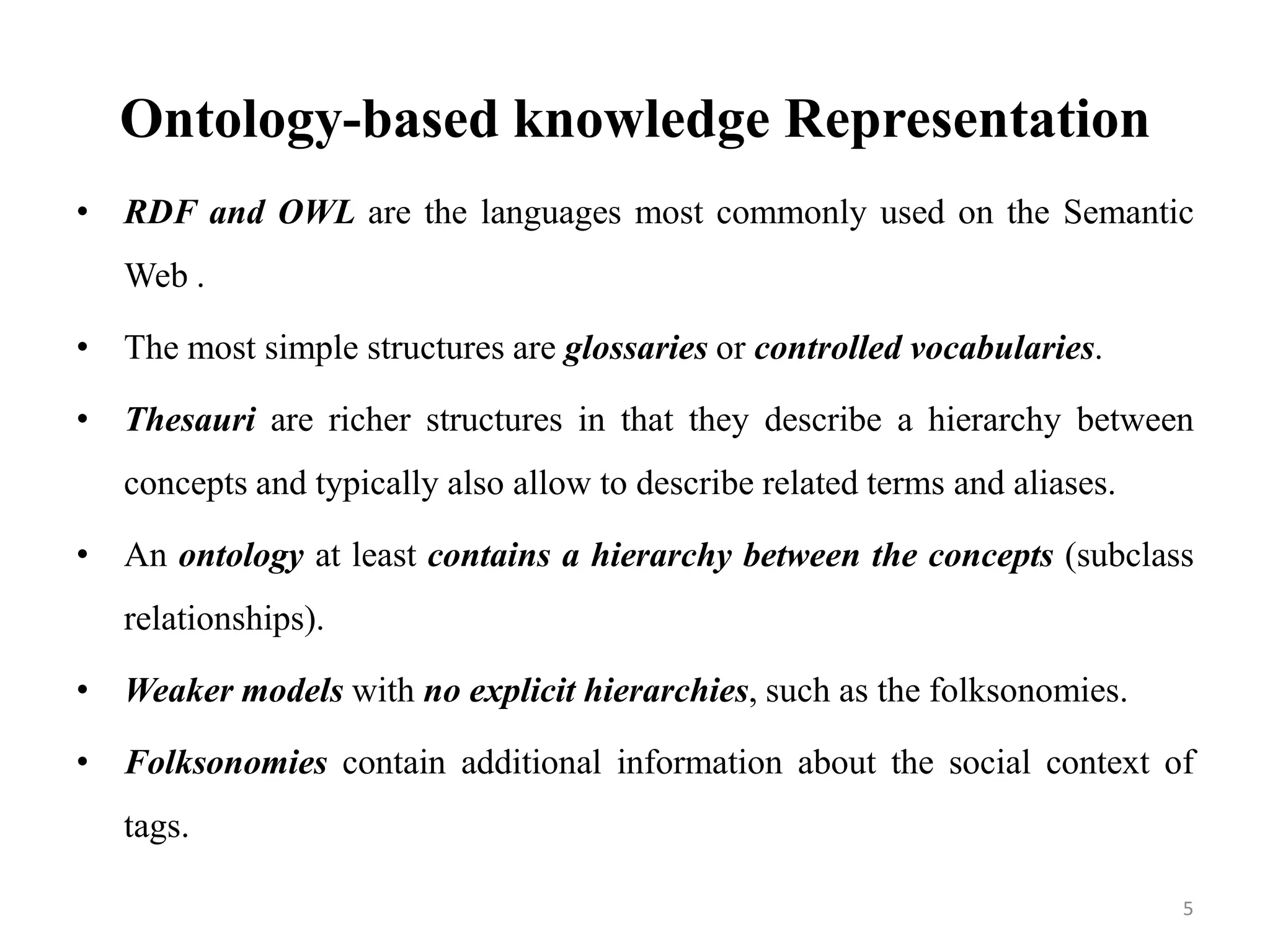Ontology-based knowledge Representation
• RDF and OWL are the languages most commonly used on the Semantic
Web .
• The most simple structures are glossaries or controlled vocabularies.
• Thesauri are richer structures in that they describe a hierarchy between
concepts and typically also allow to describe related terms and aliases.
• An ontology at least contains a hierarchy between the concepts (subclass
relationships).
• Weaker models with no explicit hierarchies, such as the folksonomies.
• Folksonomies contain additional information about the social context of
tags.
5
 