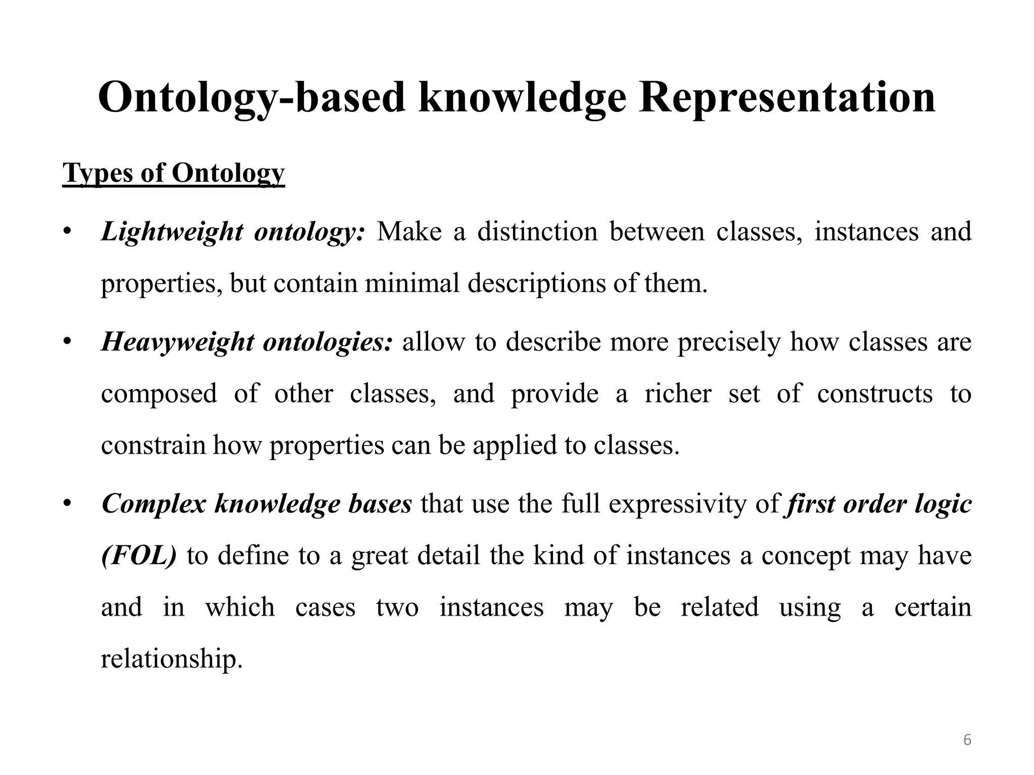 Ontology-based knowledge Representation
Types of Ontology
• Lightweight ontology: Make a distinction between classes, instances and
properties, but contain minimal descriptions of them.
• Heavyweight ontologies: allow to describe more precisely how classes are
composed of other classes, and provide a richer set of constructs to
constrain how properties can be applied to classes.
• Complex knowledge bases that use the full expressivity of first order logic
(FOL) to define to a great detail the kind of instances a concept may have
and in which cases two instances may be related using a certain
relationship.
6
 