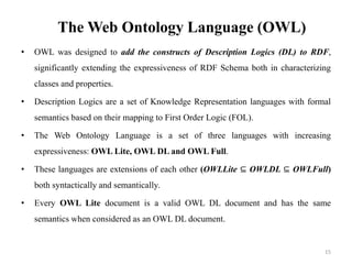 The Web Ontology Language (OWL)
• OWL was designed to add the constructs of Description Logics (DL) to RDF,
significantly ...