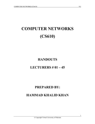 COMPUTER NETWORKS (CS610) VU
1
© Copyright Virtual University of Pakistan
COMPUTER NETWORKS
(CS610)
HANDOUTS
LECTURERS # 01 – 45
PREPARED BY:
HAMMAD KHALID KHAN
 