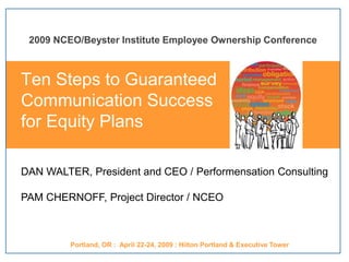 DAN WALTER, President and CEO / Performensation Consulting
PAM CHERNOFF, Project Director / NCEO
2009 NCEO/Beyster Institute Employee Ownership Conference
Portland, OR : April 22-24, 2009 : Hilton Portland & Executive Tower
Ten Steps to Guaranteed
Communication Success
for Equity Plans
 