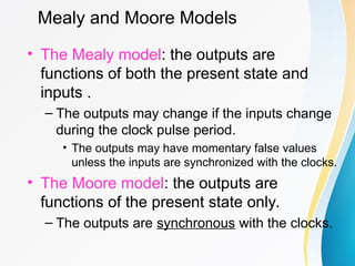 Mealy and Moore Models
• The Mealy model: the outputs are
functions of both the present state and
inputs .
– The outputs may change if the inputs change
during the clock pulse period.
• The outputs may have momentary false values
unless the inputs are synchronized with the clocks.
• The Moore model: the outputs are
functions of the present state only.
– The outputs are synchronous with the clocks.
 