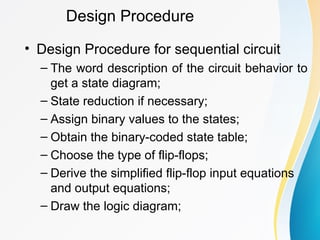 Design Procedure
• Design Procedure for sequential circuit
– The word description of the circuit behavior to
get a state diagram;
– State reduction if necessary;
– Assign binary values to the states;
– Obtain the binary-coded state table;
– Choose the type of flip-flops;
– Derive the simplified flip-flop input equations
and output equations;
– Draw the logic diagram;
 