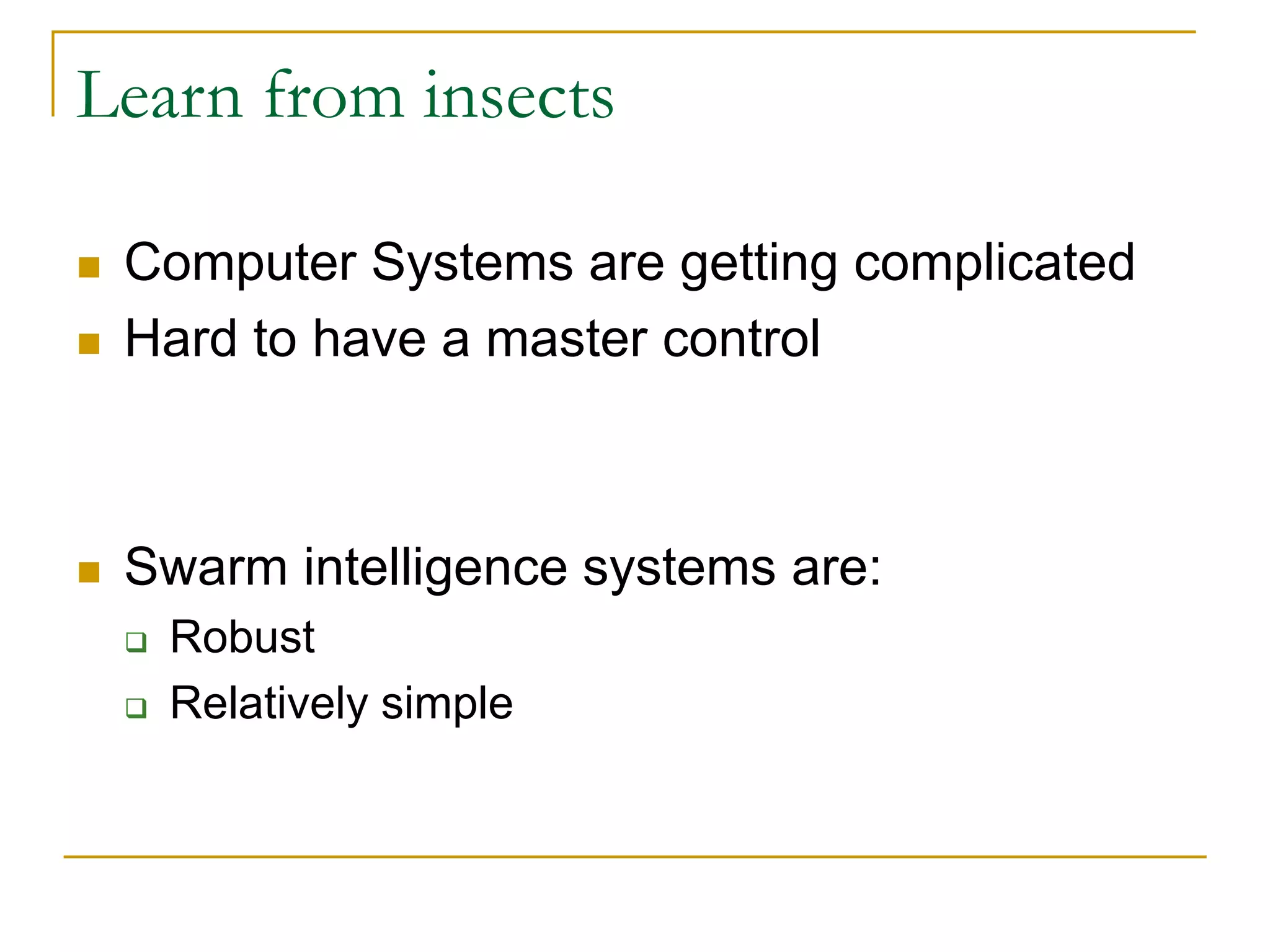 Learn from insects
 Computer Systems are getting complicated
 Hard to have a master control
 Swarm intelligence systems are:
 Robust
 Relatively simple
 