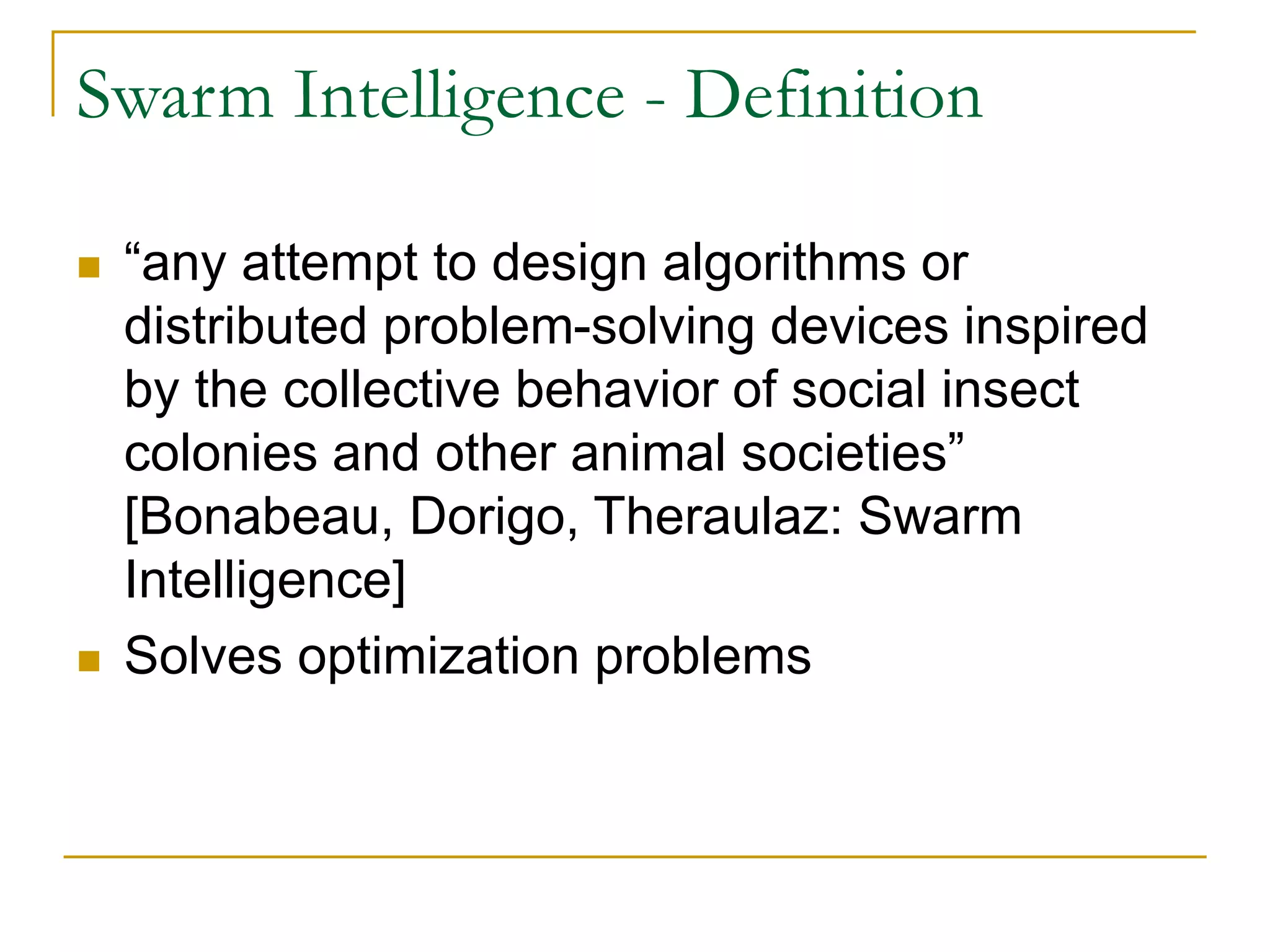 Swarm Intelligence - Definition
 “any attempt to design algorithms or
distributed problem-solving devices inspired
by the collective behavior of social insect
colonies and other animal societies”
[Bonabeau, Dorigo, Theraulaz: Swarm
Intelligence]
 Solves optimization problems
 