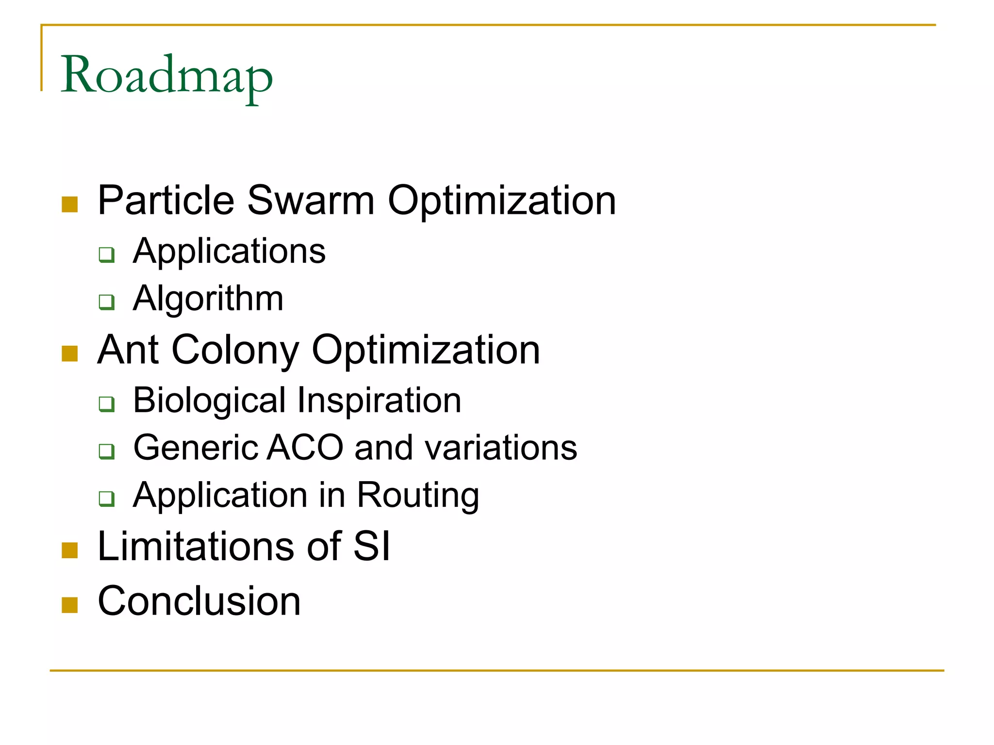 Roadmap
 Particle Swarm Optimization
 Applications
 Algorithm
 Ant Colony Optimization
 Biological Inspiration
 Generic ACO and variations
 Application in Routing
 Limitations of SI
 Conclusion
 