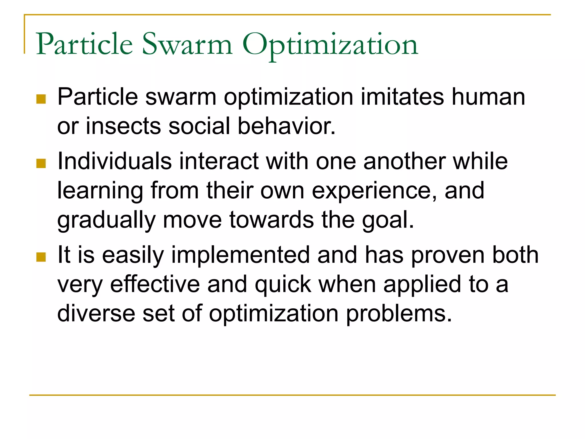 Particle Swarm Optimization
 Particle swarm optimization imitates human
or insects social behavior.
 Individuals interact with one another while
learning from their own experience, and
gradually move towards the goal.
 It is easily implemented and has proven both
very effective and quick when applied to a
diverse set of optimization problems.
 