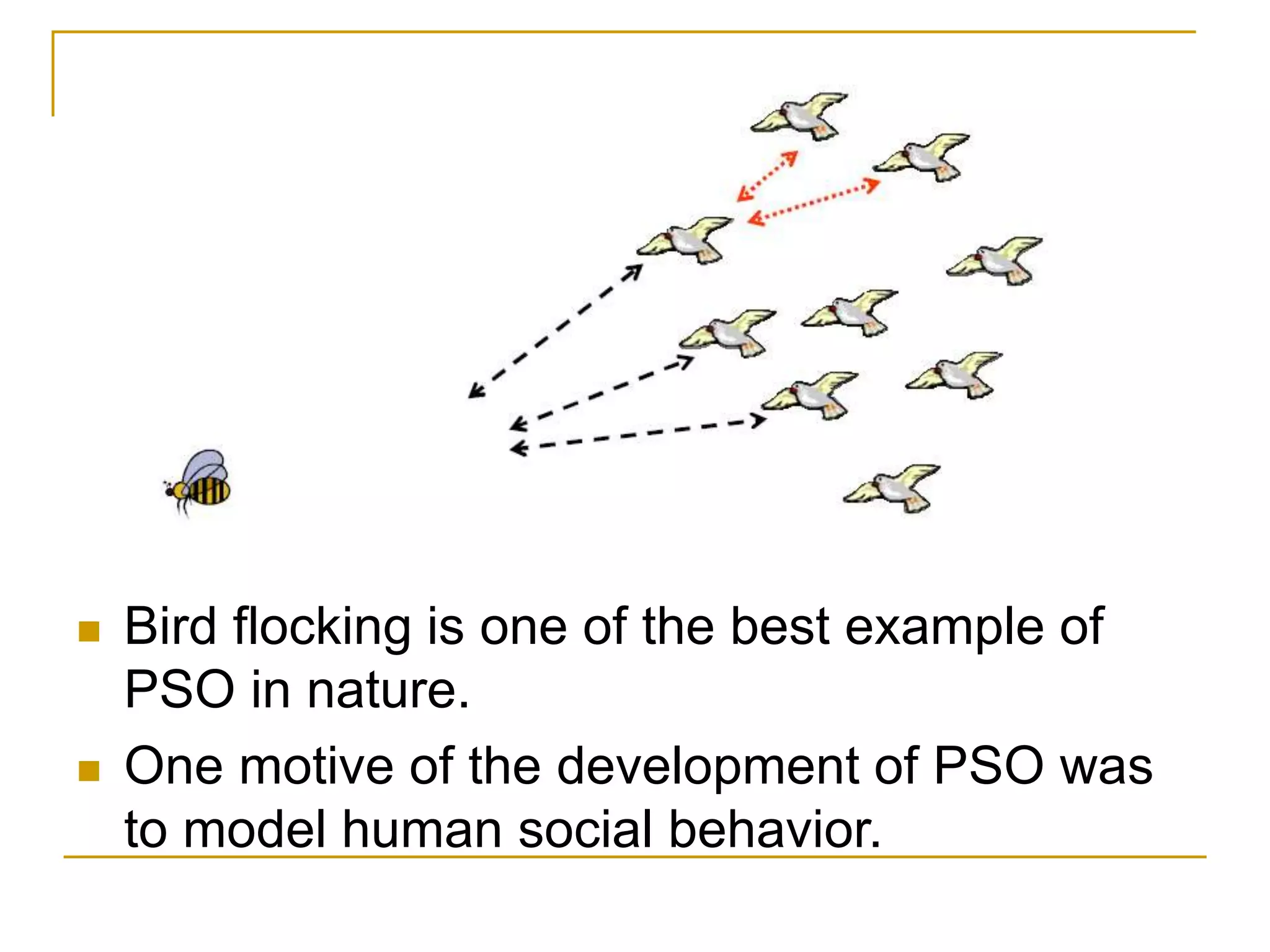  Bird flocking is one of the best example of
PSO in nature.
 One motive of the development of PSO was
to model human social behavior.
 