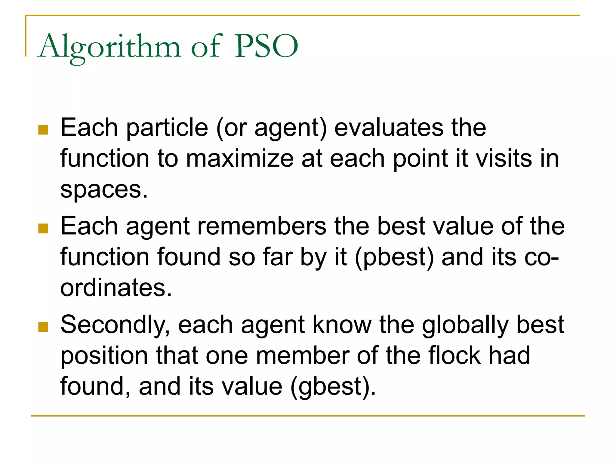 Algorithm of PSO
 Each particle (or agent) evaluates the
function to maximize at each point it visits in
spaces.
 Each agent remembers the best value of the
function found so far by it (pbest) and its co-
ordinates.
 Secondly, each agent know the globally best
position that one member of the flock had
found, and its value (gbest).
 