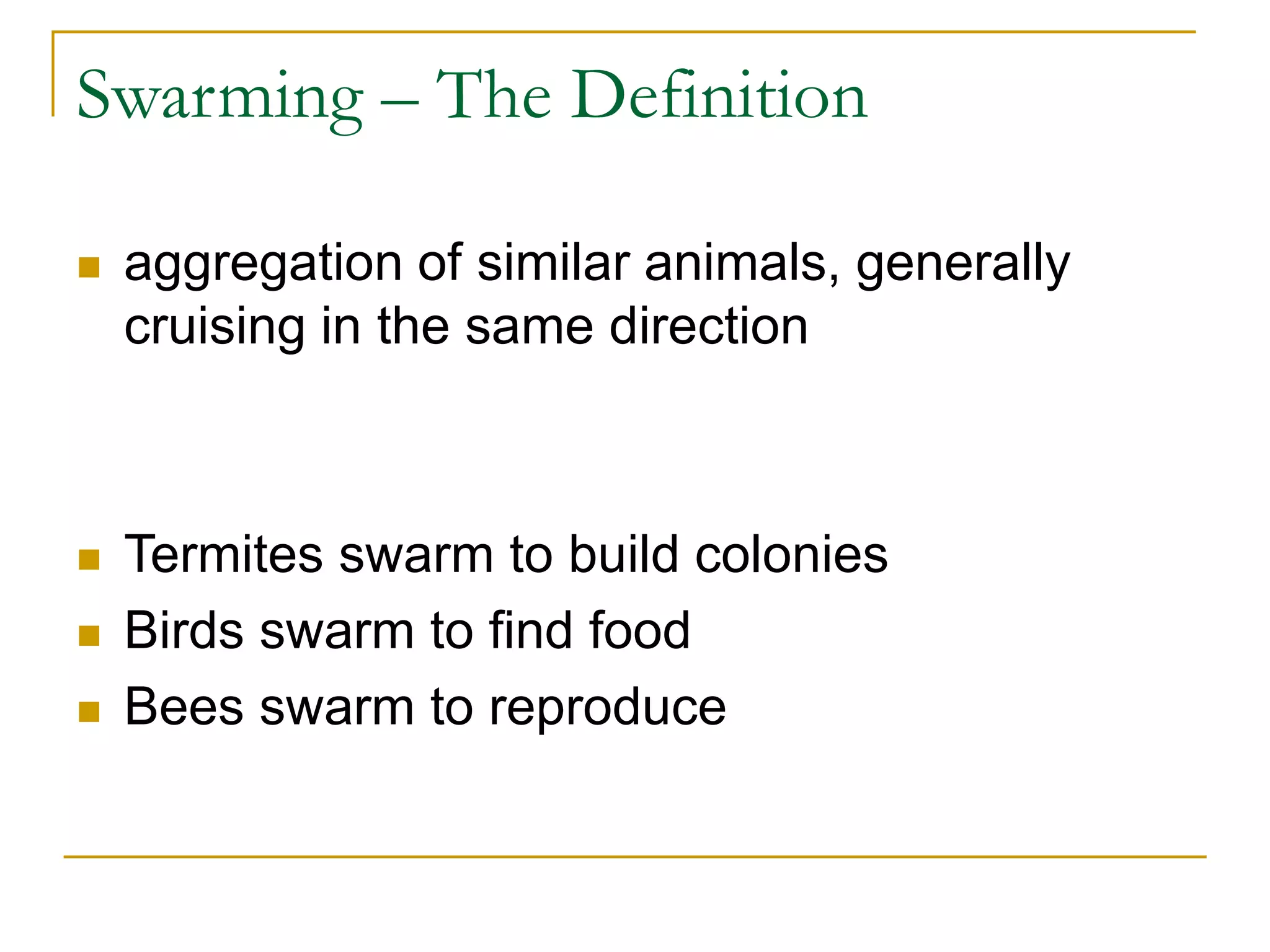 Swarming – The Definition
 aggregation of similar animals, generally
cruising in the same direction
 Termites swarm to build colonies
 Birds swarm to find food
 Bees swarm to reproduce
 