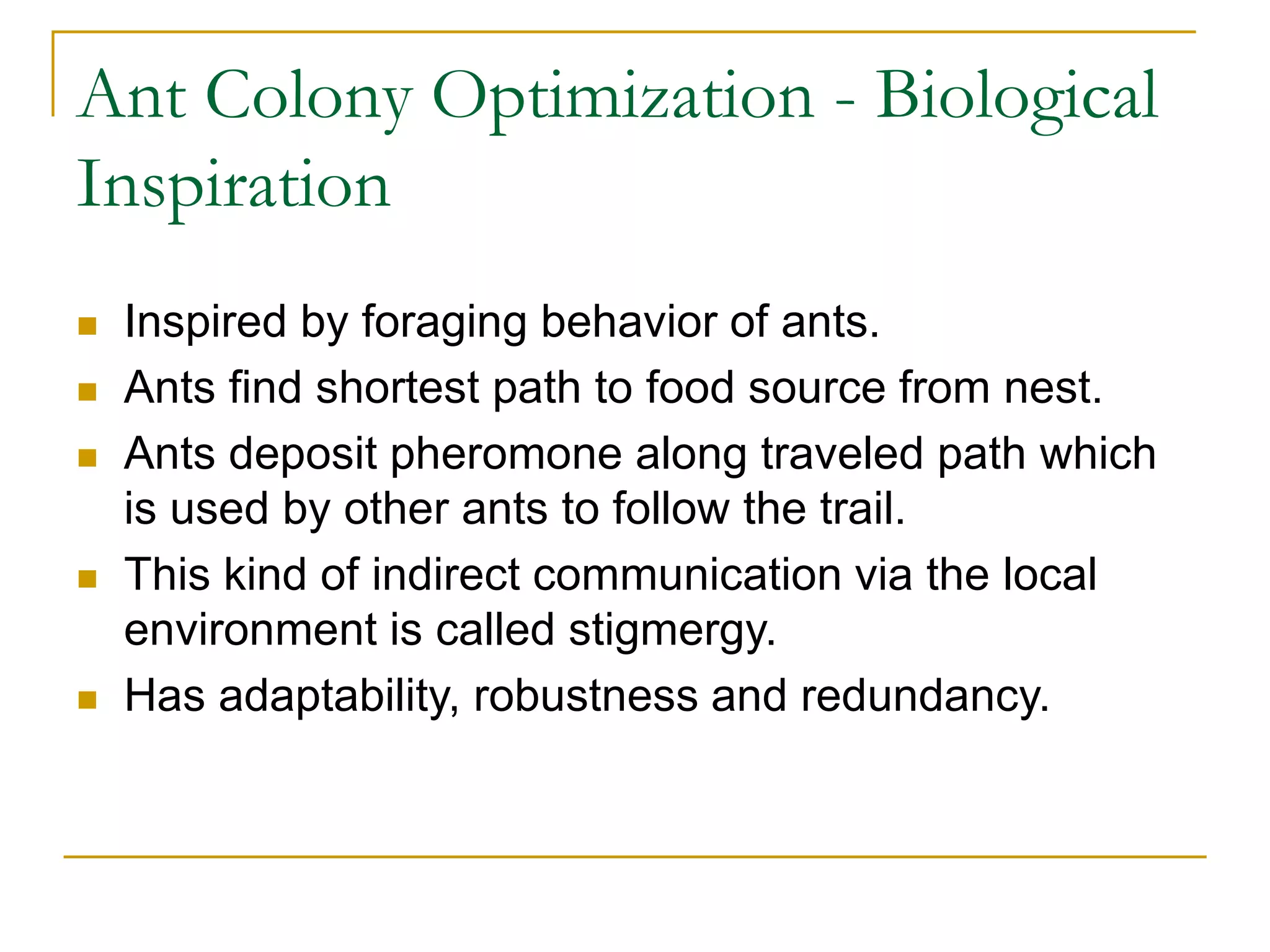 Ant Colony Optimization - Biological
Inspiration
 Inspired by foraging behavior of ants.
 Ants find shortest path to food source from nest.
 Ants deposit pheromone along traveled path which
is used by other ants to follow the trail.
 This kind of indirect communication via the local
environment is called stigmergy.
 Has adaptability, robustness and redundancy.
 