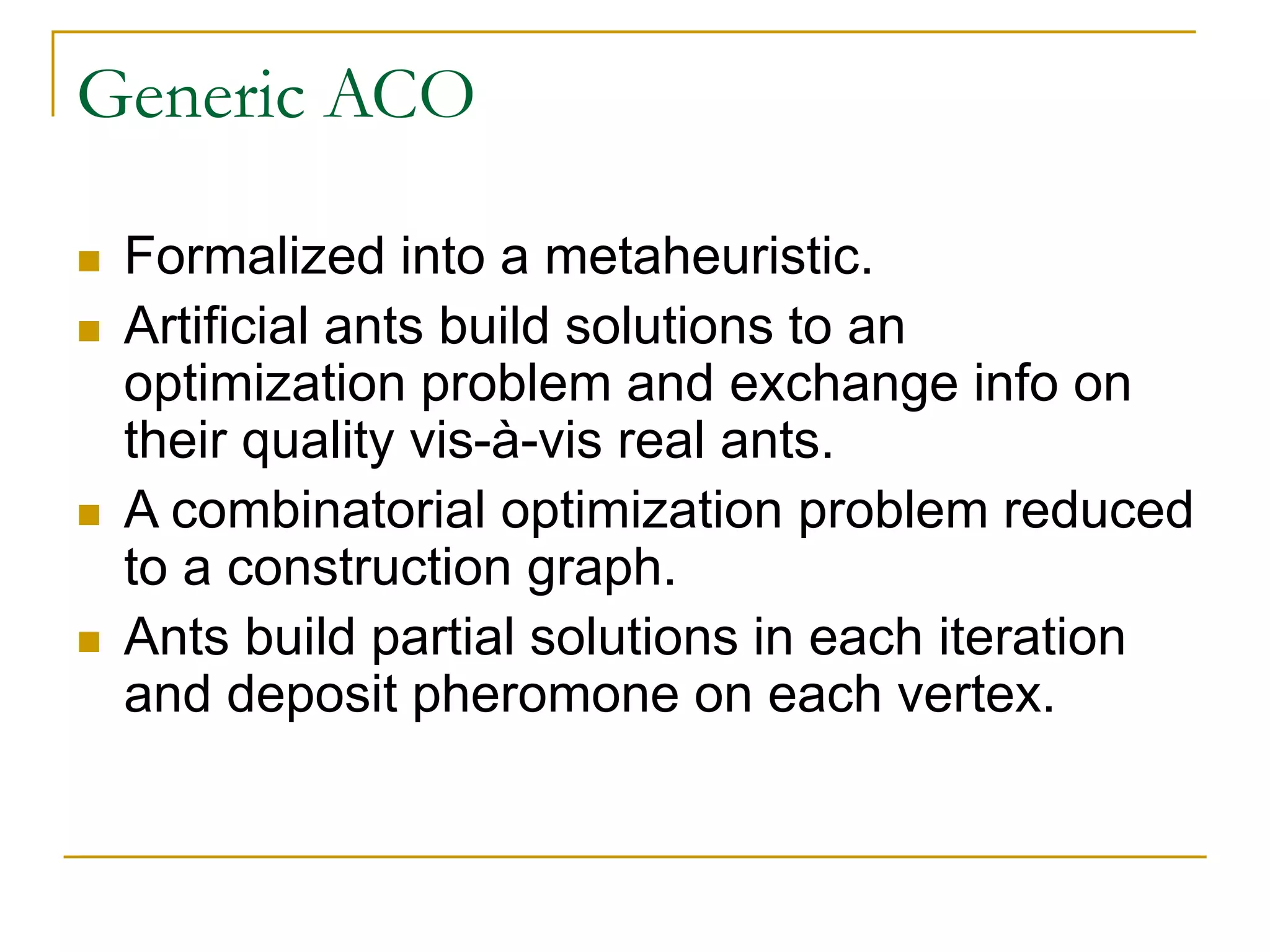 Generic ACO
 Formalized into a metaheuristic.
 Artificial ants build solutions to an
optimization problem and exchange info on
their quality vis-à-vis real ants.
 A combinatorial optimization problem reduced
to a construction graph.
 Ants build partial solutions in each iteration
and deposit pheromone on each vertex.
 