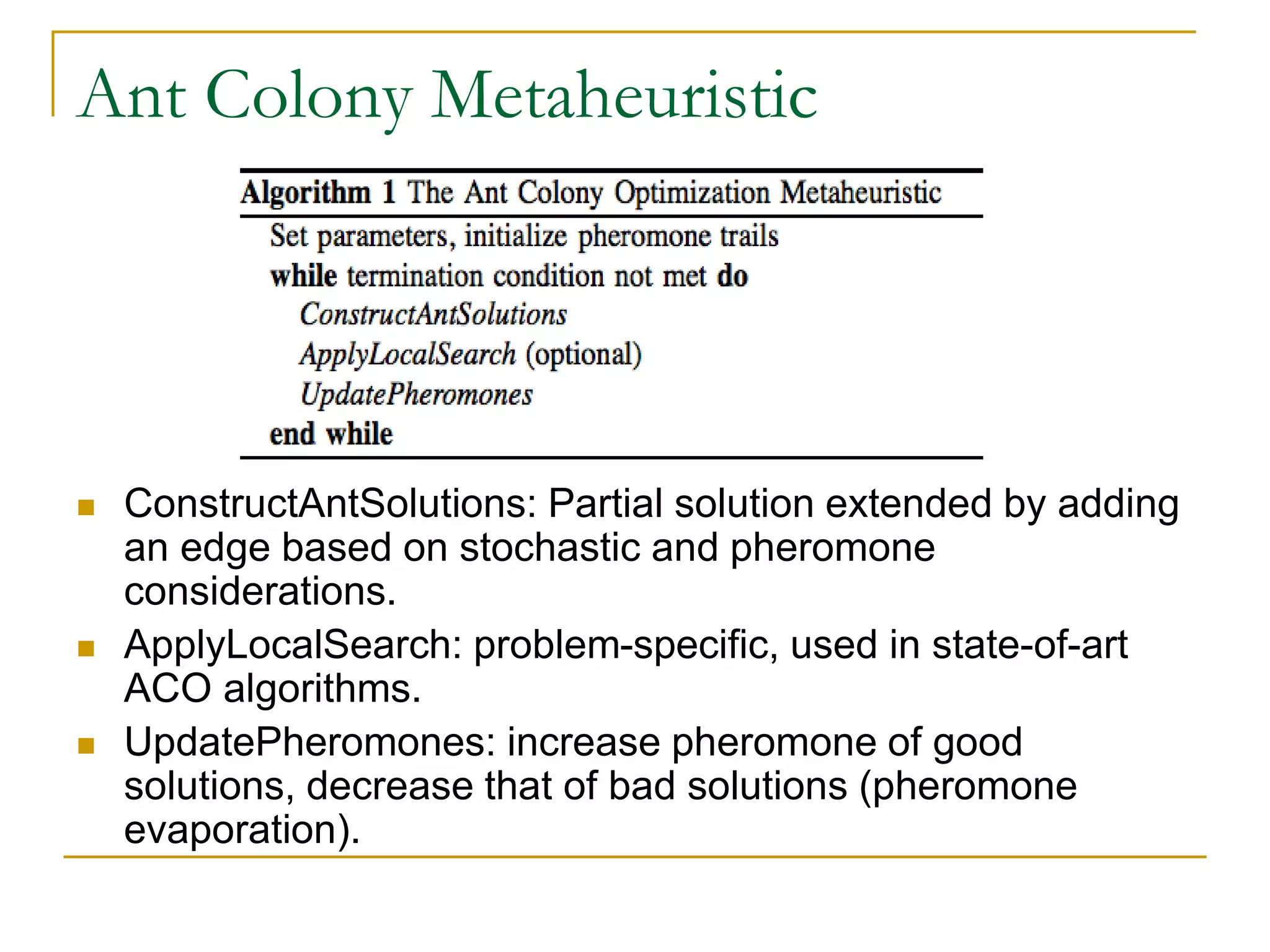 Ant Colony Metaheuristic
 ConstructAntSolutions: Partial solution extended by adding
an edge based on stochastic and pheromone
considerations.
 ApplyLocalSearch: problem-specific, used in state-of-art
ACO algorithms.
 UpdatePheromones: increase pheromone of good
solutions, decrease that of bad solutions (pheromone
evaporation).
 