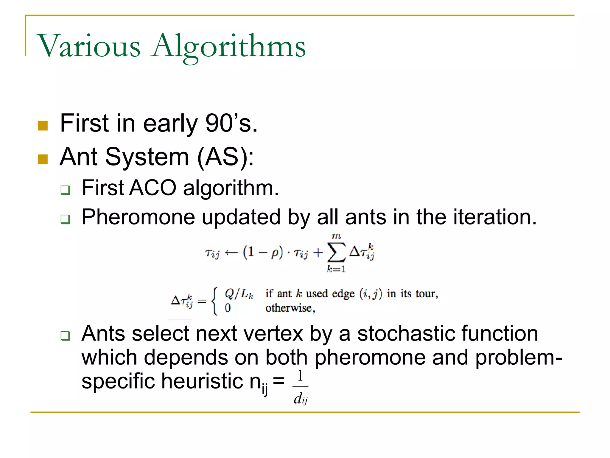Various Algorithms
 First in early 90’s.
 Ant System (AS):
 First ACO algorithm.
 Pheromone updated by all ants in the iteration.
 Ants select next vertex by a stochastic function
which depends on both pheromone and problem-
specific heuristic nij = 1
dij
 