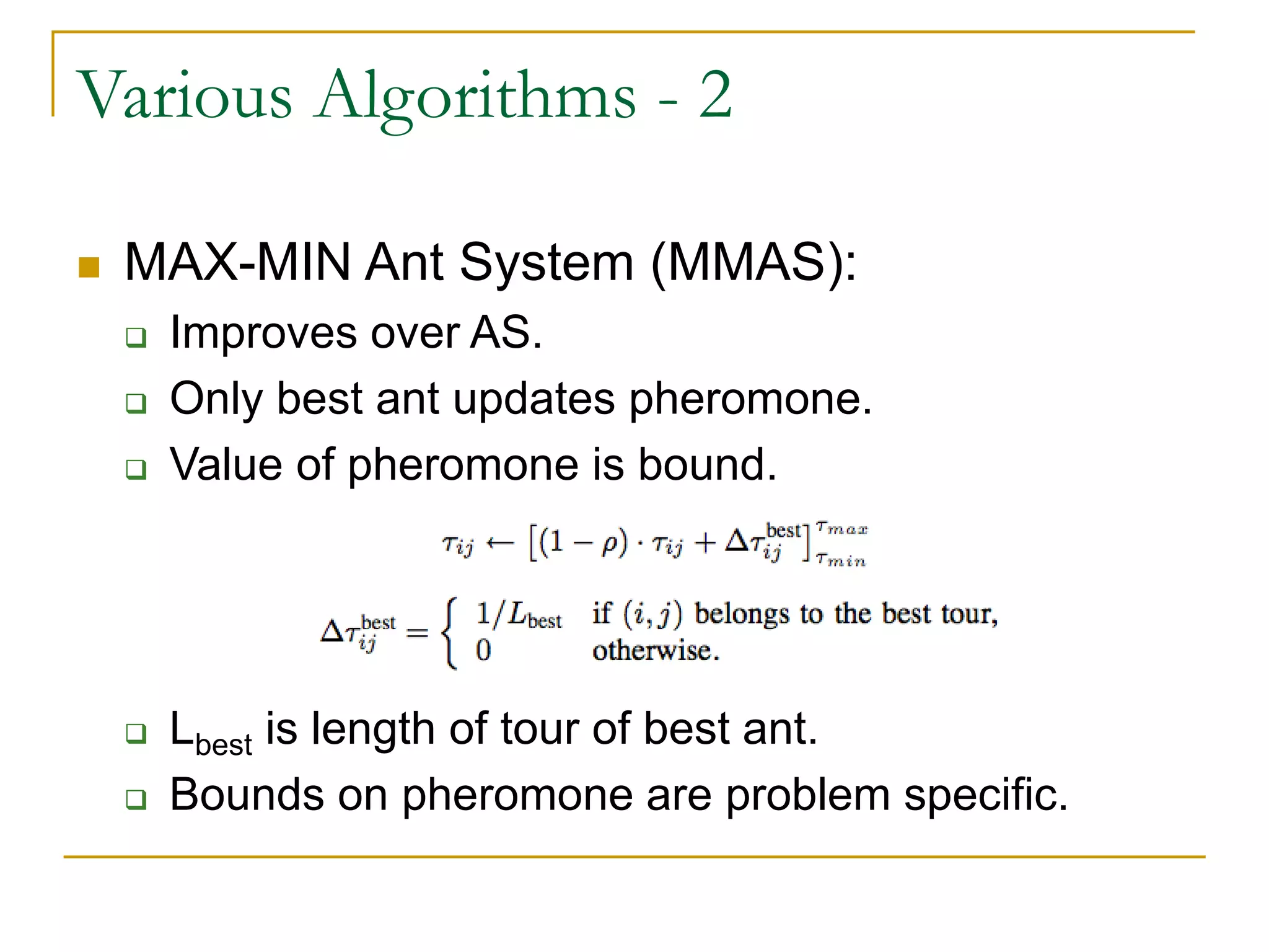 Various Algorithms - 2
 MAX-MIN Ant System (MMAS):
 Improves over AS.
 Only best ant updates pheromone.
 Value of pheromone is bound.
 Lbest is length of tour of best ant.
 Bounds on pheromone are problem specific.
 