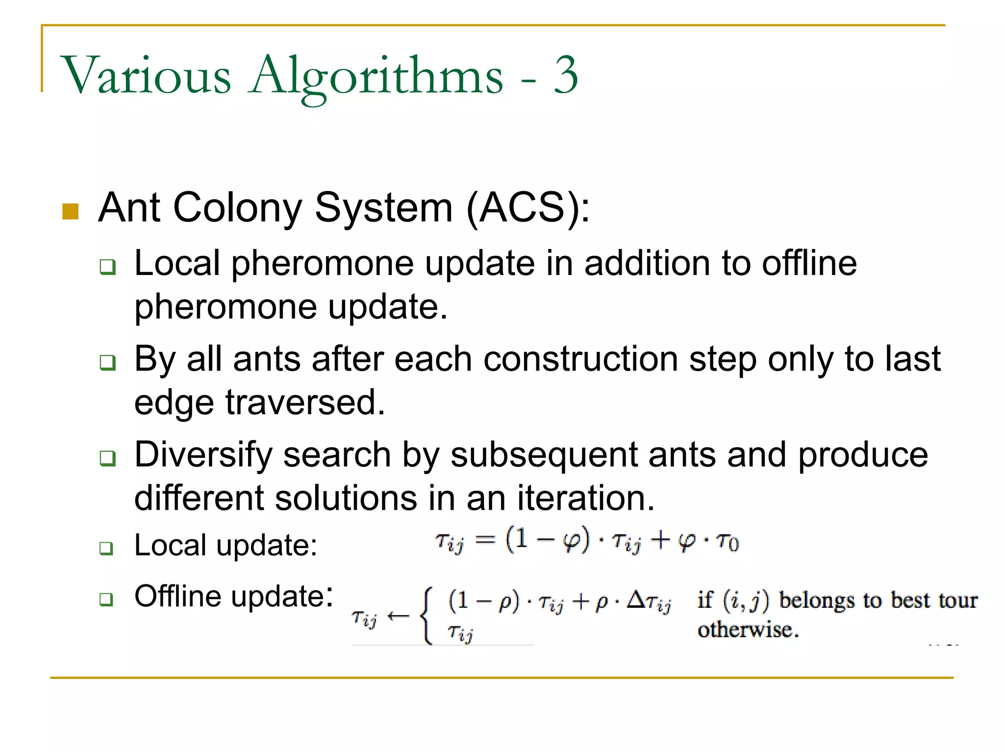 Various Algorithms - 3
 Ant Colony System (ACS):
 Local pheromone update in addition to offline
pheromone update.
 By all ants after each construction step only to last
edge traversed.
 Diversify search by subsequent ants and produce
different solutions in an iteration.
 Local update:
 Offline update:
 