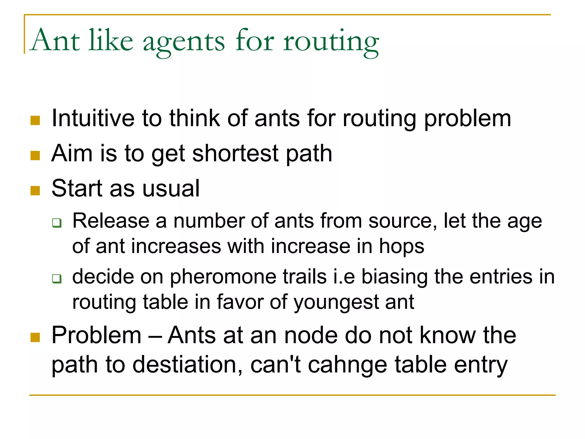 Ant like agents for routing
 Intuitive to think of ants for routing problem
 Aim is to get shortest path
 Start as usual
 Release a number of ants from source, let the age
of ant increases with increase in hops
 decide on pheromone trails i.e biasing the entries in
routing table in favor of youngest ant
 Problem – Ants at an node do not know the
path to destiation, can't cahnge table entry
 