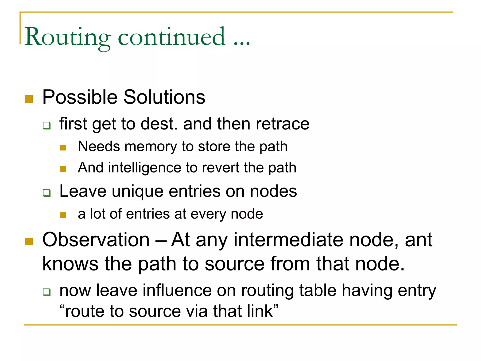 Routing continued ...
 Possible Solutions
 first get to dest. and then retrace
 Needs memory to store the path
 And intelligence to revert the path
 Leave unique entries on nodes
 a lot of entries at every node
 Observation – At any intermediate node, ant
knows the path to source from that node.
 now leave influence on routing table having entry
“route to source via that link”
 
