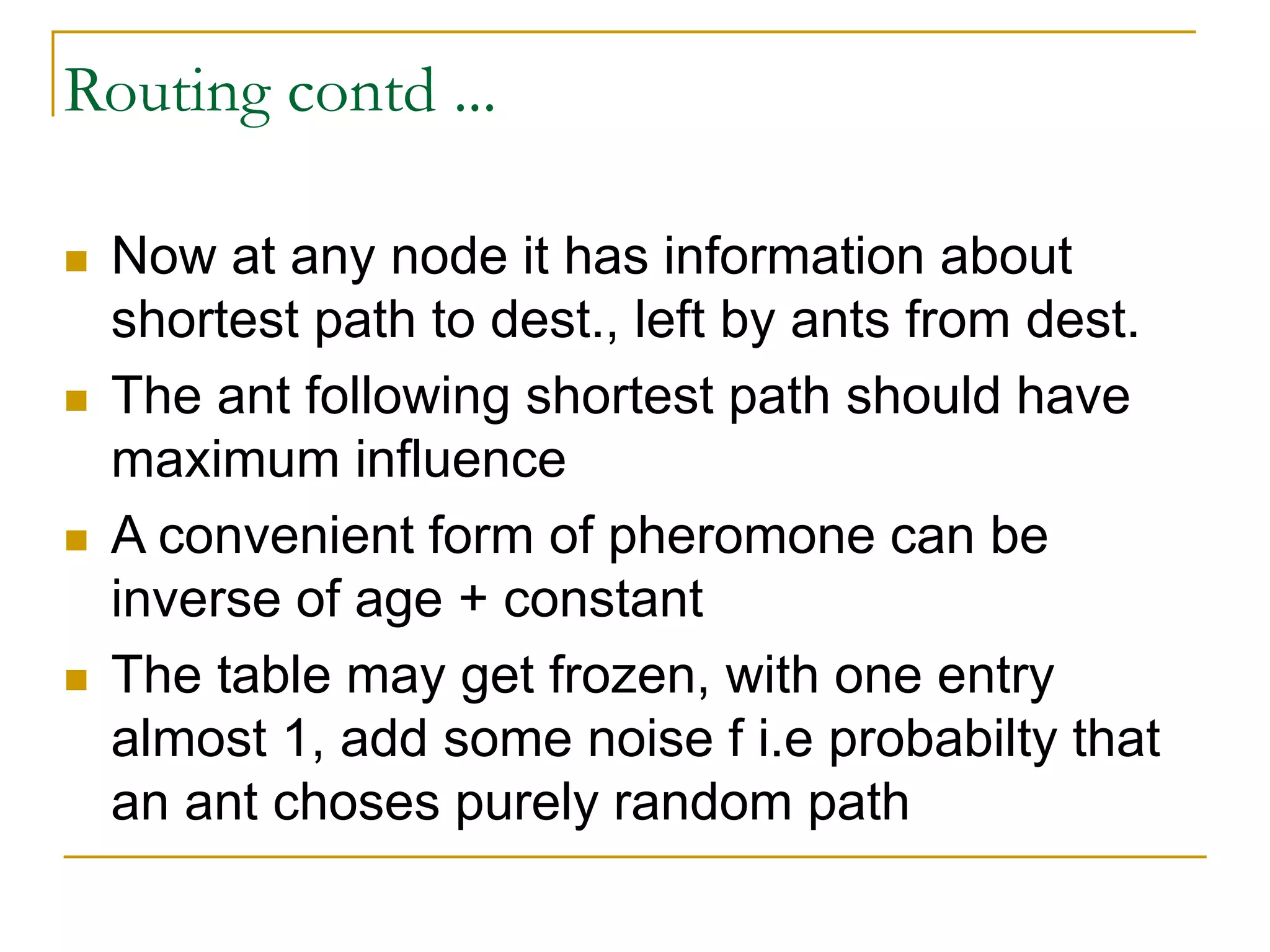 Routing contd ...
 Now at any node it has information about
shortest path to dest., left by ants from dest.
 The ant following shortest path should have
maximum influence
 A convenient form of pheromone can be
inverse of age + constant
 The table may get frozen, with one entry
almost 1, add some noise f i.e probabilty that
an ant choses purely random path
 